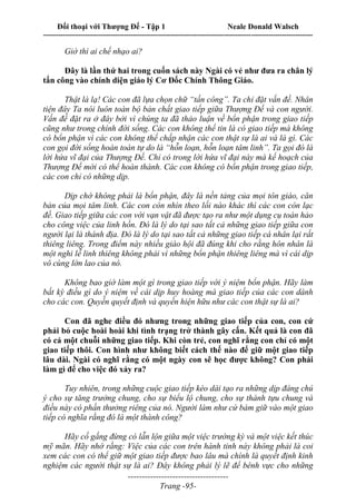 Đối thoại với Thượng Đế - Tập 1 Neale Donald Walsch
---------------------------------------------------------------------------------------------------------------------------
------------------------------------
Trang -95-
Giờ thì ai chế nhạo ai?
Đây là lần thứ hai trong cuốn sách này Ngài có vẻ như đưa ra chân lý
tấn công vào chính diện giáo lý Cơ Đốc Chính Thông Giáo.
Thật là lạ! Các con đã lựa chọn chữ “tấn công”. Ta chỉ đặt vấn đề. Nhân
tiện đây Ta nói luôn toàn bộ bản chất giao tiếp giữa Thượng Đế và con người.
Vấn đề đặt ra ở đây bởi vì chúng ta đã thảo luận về bổn phận trong giao tiếp
cũng như trong chính đời sống. Các con không thể tin là có giao tiếp mà không
có bổn phận vì các con không thể chấp nhận các con thật sự là ai và là gì. Các
con gọi đời sống hoàn toàn tự do là “hỗn loạn, hỗn loạn tâm linh”. Ta gọi đó là
lời hứa vĩ đại của Thượng Đế. Chỉ có trong lời hứa vĩ đại này mà kế hoạch của
Thượng Đế mới có thể hoàn thành. Các con không có bổn phận trong giao tiếp,
các con chỉ có những dịp.
Dịp chớ không phải là bổn phận, đây là nền tảng của mọi tôn giáo, căn
bản của mọi tâm linh. Các con còn nhìn theo lối nào khác thì các con còn lạc
đề. Giao tiếp giữa các con với vạn vật đã được tạo ra như một dụng cụ toàn hảo
cho công việc của linh hồn. Đó là lý do tại sao tất cả những giao tiếp giữa con
người lại là thánh địa. Đó là lý do tại sao tất cả những giao tiếp cá nhân lại rất
thiêng liêng. Trong điểm này nhiều giáo hội đã đúng khi cho rằng hôn nhân là
một nghi lễ linh thiêng không phải vì những bổn phận thiêng liêng mà vì cái dịp
vô cùng lớn lao của nó.
Không bao giờ làm một gì trong giao tiếp với ý niệm bổn phận. Hãy làm
bất kỳ điều gì do ý niệm về cái dịp huy hoàng mà giao tiếp của các con dành
cho các con. Quyền quyết định và quyền hiện hữu như các con thật sự là ai?
Con đã nghe điều đó nhưng trong những giao tiếp của con, con cứ
phải bỏ cuộc hoài hoài khi tình trạng trở thành gây cấn. Kết quả là con đã
có cả một chuỗi những giao tiếp. Khi còn trẻ, con nghĩ rằng con chỉ có một
giao tiếp thôi. Con hình như không biết cách thế nào để giữ một giao tiếp
lâu dài. Ngài có nghĩ rằng có một ngày con sẽ học được không? Con phải
làm gì để cho việc đó xảy ra?
Tuy nhiên, trong những cuộc giao tiếp kéo dài tạo ra những dịp đáng chú
ý cho sự tăng trưởng chung, cho sự biểu lộ chung, cho sự thành tựu chung và
điều này có phần thưởng riêng của nó. Người làm như cứ bám giữ vào một giao
tiếp có nghĩa rằng đó là một thành công?
Hãy cố gắng đừng có lẫn lộn giữa một việc trường kỳ và một việc kết thúc
mỹ mãn. Hãy nhớ rằng: Việc của các con trên hành tinh này không phải là coi
xem các con có thể giữ một giao tiếp được bao lâu mà chính là quyết định kinh
nghiệm các người thật sự là ai? Đây không phải lý lẽ để bênh vực cho những
 