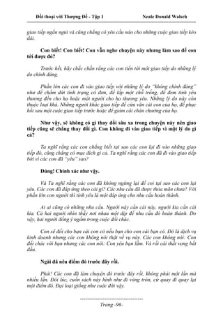 Đối thoại với Thượng Đế - Tập 1 Neale Donald Walsch
---------------------------------------------------------------------------------------------------------------------------
------------------------------------
Trang -96-
giao tiếp ngắn ngủi và cũng chẳng có yêu cầu nào cho những cuộc giao tiếp kéo
dài.
Con biết! Con biết! Con vẫn nghe chuyện này nhưng làm sao để con
tới được đó?
Trước hết, hãy chắc chắn rằng các con tiến tới một giao tiếp do những lý
do chính đáng.
Phần lớn các con đi vào giao tiếp với những lý do “không chính đáng”
như để chấm dứt tình trạng cô đơn, để lấp một chỗ trống, để đem tình yêu
thương đến cho họ hoặc một người cho họ thương yêu. Những lý do này còn
thuộc loại khá. Những người khác giao tiếp để cứu vãn cái con của họ, để phục
hồi sau một cuộc giao tiếp trước hoặc để giảm cái chán chường của họ.
Như vậy, sẽ không có gì thay đổi sâu xa trong chuyện này nên giao
tiếp cũng sẽ chẳng thay đổi gì. Con không đi vào giao tiếp vì một lý do gì
cả?
Ta nghĩ rằng các con chẳng biết tại sao các con lại đi vào những giao
tiếp đó, cũng chẳng có mục đích gì cả. Ta nghĩ rằng các con đã đi vào giao tiếp
bởi vì các con đã “yêu” sao?
Đúng! Chính xác như vậy.
Và Ta nghĩ rằng các con đã không ngừng lại để coi tại sao các con lại
yêu. Các con đã đáp ứng theo cái gì? Các nhu cầu đã được thỏa mãn chưa? Với
phần lớn con người thì tình yêu là một đáp ứng cho nhu cấu hoàn thành.
Ai ai cũng có những nhu cầu. Người này cần cái này, người kia cần cái
kia. Cả hai người nhìn thấy nơi nhau một dịp để nhu cầu đó hoàn thành. Do
vậy, hai người đồng ý ngầm trong cuộc đổi chác.
Con sẽ đổi cho bạn cái con có nếu bạn cho con cái bạn có. Đó là dịch vụ
kinh doanh nhưng các con không nói thật về vụ này. Các con không nói: Con
đổi chác với bạn nhưng các con nói: Con yêu bạn lắm. Và rồi cái thất vọng bắt
đầu.
Ngài đã nêu điểm đó trước đây rồi.
Phải! Các con đã làm chuyện đó trước đây rồi, không phải một lần mà
nhiều lần. Đôi lúc, cuốn sách này hình như đi vòng tròn, cứ quay đi quay lại
một điểm đó. Đại loại giống như cuộc đời vậy.
 