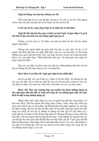 Đối thoại với Thượng Đế - Tập 1 Neale Donald Walsch
---------------------------------------------------------------------------------------------------------------------------
------------------------------------
Trang -97-
Ngài nói đúng vào tim đen chúng con rồi.
Tiến trình đây là các con đã đặt câu hỏi và Ta chỉ có trả lời. Nếu người
cứ hỏi một câu theo ba kiểu thì Ta bó buộc trả lời câu hỏi đó.
Có lẽ con cứ hy vọng rằng Ngài sẽ có một câu trả lời khác.
Ngài đã tiểu thuyết hóa quá xá khi con hỏi Ngài về giao tiếp. Có gì là
xấu khi té lộn vào tình yêu mà chẳng nghĩ ngợi gì cả.
Chẳng có gì là xấu cả. Cứ nhào vào tình yêu theo lối đó với bao nhiêu
người cũng được.
Nhưng nếu người định tạo giao tiếp lâu dài cả cuộc đời với họ, có lẽ
người cần thêm đôi chút suy nghĩ. Mặt khác, nếu các con tìm thấy vui thú trong
những cuộc giao tiếp như nước chảy vậy hoặc tệ hơn, cứ nán lại trong một giao
tiếp vì các con nghĩ rằng: “Mình phải làm như vậy” rồi sống một cuộc sống với
tuyệt vọng âm thầm.
Nếu các con thấy vui thú trong việc tiếp tục những khuôn khổ như vậy thì
hãy cứ thẳng tiến lên làm chuyện các con đang làm.
Oke! Oke! Con hiểu rồi. Ngài quả thật là tàn nhẫn đấy!
Đó là cái đặc sắc của Chân Lý. Chân lý là tàn nhẫn. Nó không để cho
các con yên đâu. Nó cứ tiếp tục luồn lõi các con từ mọi phía, trưng ra cho các
con thấy cái thực tế là như vậy. Điều đó có thể làm cho các con bực mình.
Được rồi! Như vậy trường hợp con muốn tìm được những dụng cụ
cho một giao tiếp lâu dài và Ngài nói rằng đi vào những giao tiếp với mục
đích là một trong những dụng cụ.
Đúng! Hãy chắc chắn rằng các con và người bạn đời kia cùng đồng ý về
một mục đích. Nếu hai người đều đồng lòng ở mức ý thức rằng mục đích của
cuộc giao tiếp là tạo ra một nhịp, chớ không phải bổn phận ngang trái, một dịp
để tăng trưởng, để biểu lộ đầy đủ Bản Ngã, để tạo đời sống hai người lên khả
năng cao nhất, để sửa tất cả những tư tưởng sai lầm, hay để sửa chữa cái ý
niệm nhỏ bé về mình và để tối hậu hợp nhất với Thượng Đế qua sự hợp nhất hai
linh hồn. Nếu hai người lập lời nguyền đó thay vì lập những lời nguyện mà các
con đã lập thì cuộc giao tiếp đã bắt đầu với một bước rất tốt. Cuộc giao tiếp đã
khởi đi bằng bước chân đúng. Đó là một khởi đầu rất tốt. Tuy vậy, vẫn không có
bảo đảm là sẽ thành đạt. Nếu các con muốn có bảo đảm trong cuộc sống thì các
con không muốn sống vì các con
 
