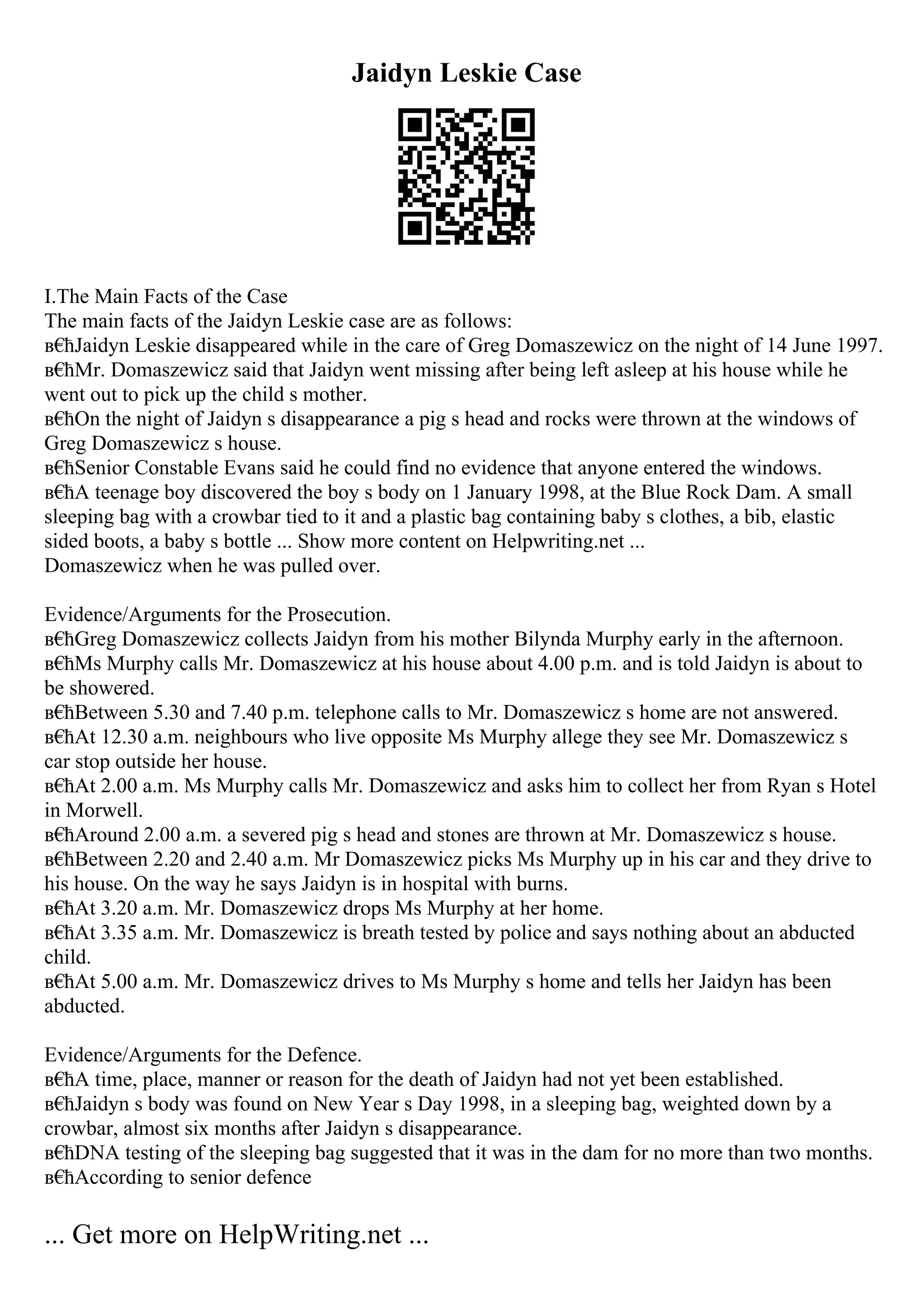 Jaidyn Leskie Case
I.The Main Facts of the Case
The main facts of the Jaidyn Leskie case are as follows:
в€
ћJaidyn Leskie disappeared while in the care of Greg Domaszewicz on the night of 14 June 1997.
в€
ћMr. Domaszewicz said that Jaidyn went missing after being left asleep at his house while he
went out to pick up the child s mother.
в€
ћOn the night of Jaidyn s disappearance a pig s head and rocks were thrown at the windows of
Greg Domaszewicz s house.
в€
ћSenior Constable Evans said he could find no evidence that anyone entered the windows.
в€
ћA teenage boy discovered the boy s body on 1 January 1998, at the Blue Rock Dam. A small
sleeping bag with a crowbar tied to it and a plastic bag containing baby s clothes, a bib, elastic
sided boots, a baby s bottle ... Show more content on Helpwriting.net ...
Domaszewicz when he was pulled over.
Evidence/Arguments for the Prosecution.
в€
ћGreg Domaszewicz collects Jaidyn from his mother Bilynda Murphy early in the afternoon.
в€
ћMs Murphy calls Mr. Domaszewicz at his house about 4.00 p.m. and is told Jaidyn is about to
be showered.
в€
ћBetween 5.30 and 7.40 p.m. telephone calls to Mr. Domaszewicz s home are not answered.
в€
ћAt 12.30 a.m. neighbours who live opposite Ms Murphy allege they see Mr. Domaszewicz s
car stop outside her house.
в€
ћAt 2.00 a.m. Ms Murphy calls Mr. Domaszewicz and asks him to collect her from Ryan s Hotel
in Morwell.
в€
ћAround 2.00 a.m. a severed pig s head and stones are thrown at Mr. Domaszewicz s house.
в€
ћBetween 2.20 and 2.40 a.m. Mr Domaszewicz picks Ms Murphy up in his car and they drive to
his house. On the way he says Jaidyn is in hospital with burns.
в€
ћAt 3.20 a.m. Mr. Domaszewicz drops Ms Murphy at her home.
в€
ћAt 3.35 a.m. Mr. Domaszewicz is breath tested by police and says nothing about an abducted
child.
в€
ћAt 5.00 a.m. Mr. Domaszewicz drives to Ms Murphy s home and tells her Jaidyn has been
abducted.
Evidence/Arguments for the Defence.
в€
ћA time, place, manner or reason for the death of Jaidyn had not yet been established.
в€
ћJaidyn s body was found on New Year s Day 1998, in a sleeping bag, weighted down by a
crowbar, almost six months after Jaidyn s disappearance.
в€
ћDNA testing of the sleeping bag suggested that it was in the dam for no more than two months.
в€
ћAccording to senior defence
... Get more on HelpWriting.net ...
 