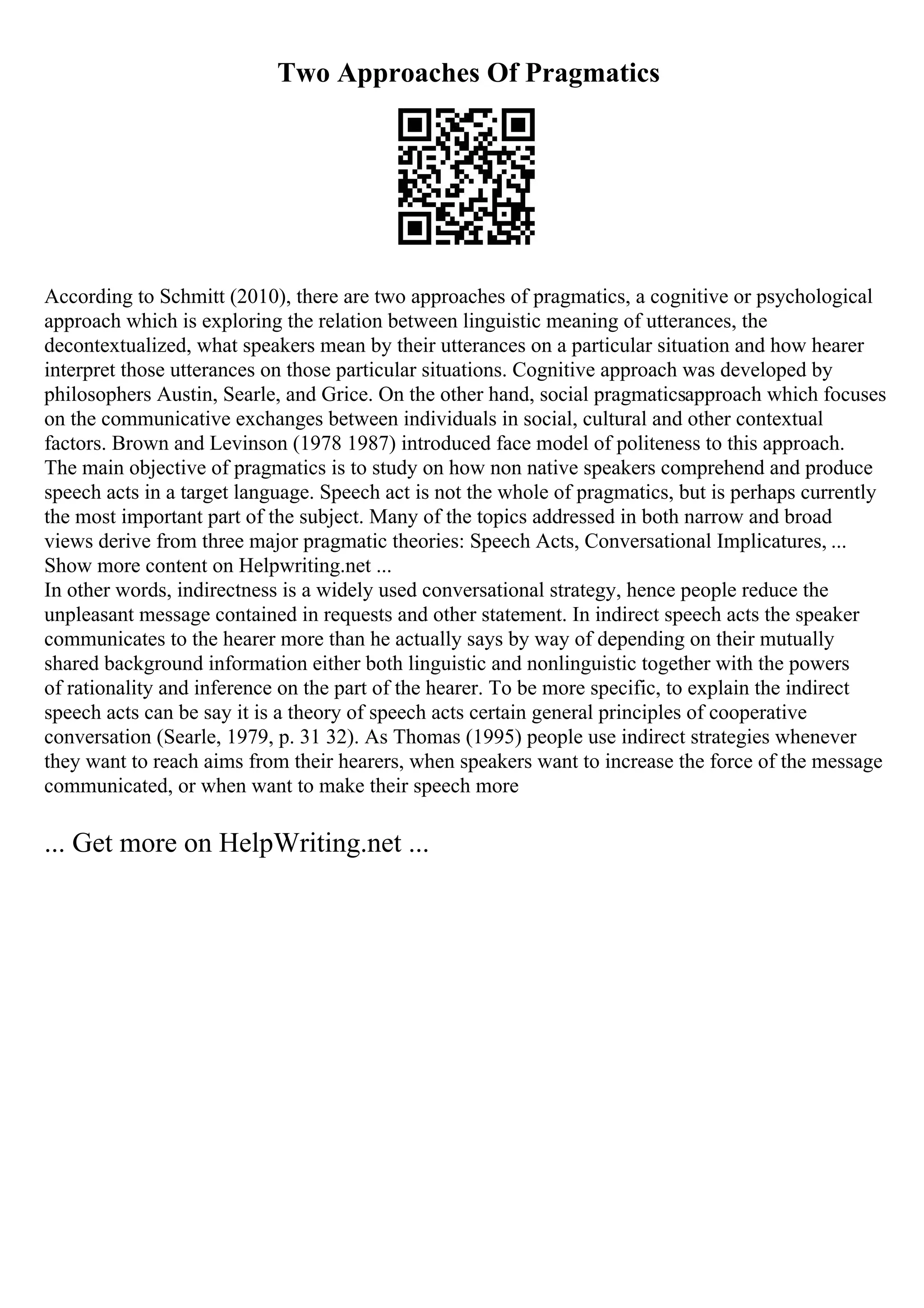 Two Approaches Of Pragmatics
According to Schmitt (2010), there are two approaches of pragmatics, a cognitive or psychological
approach which is exploring the relation between linguistic meaning of utterances, the
decontextualized, what speakers mean by their utterances on a particular situation and how hearer
interpret those utterances on those particular situations. Cognitive approach was developed by
philosophers Austin, Searle, and Grice. On the other hand, social pragmaticsapproach which focuses
on the communicative exchanges between individuals in social, cultural and other contextual
factors. Brown and Levinson (1978 1987) introduced face model of politeness to this approach.
The main objective of pragmatics is to study on how non native speakers comprehend and produce
speech acts in a target language. Speech act is not the whole of pragmatics, but is perhaps currently
the most important part of the subject. Many of the topics addressed in both narrow and broad
views derive from three major pragmatic theories: Speech Acts, Conversational Implicatures, ...
Show more content on Helpwriting.net ...
In other words, indirectness is a widely used conversational strategy, hence people reduce the
unpleasant message contained in requests and other statement. In indirect speech acts the speaker
communicates to the hearer more than he actually says by way of depending on their mutually
shared background information either both linguistic and nonlinguistic together with the powers
of rationality and inference on the part of the hearer. To be more specific, to explain the indirect
speech acts can be say it is a theory of speech acts certain general principles of cooperative
conversation (Searle, 1979, p. 31 32). As Thomas (1995) people use indirect strategies whenever
they want to reach aims from their hearers, when speakers want to increase the force of the message
communicated, or when want to make their speech more
... Get more on HelpWriting.net ...
 