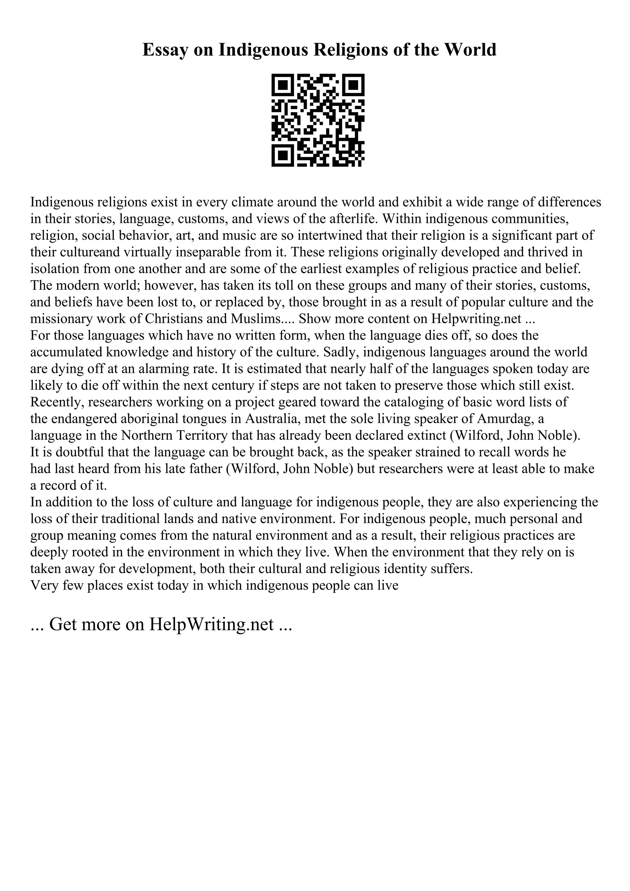 Essay on Indigenous Religions of the World
Indigenous religions exist in every climate around the world and exhibit a wide range of differences
in their stories, language, customs, and views of the afterlife. Within indigenous communities,
religion, social behavior, art, and music are so intertwined that their religion is a significant part of
their cultureand virtually inseparable from it. These religions originally developed and thrived in
isolation from one another and are some of the earliest examples of religious practice and belief.
The modern world; however, has taken its toll on these groups and many of their stories, customs,
and beliefs have been lost to, or replaced by, those brought in as a result of popular culture and the
missionary work of Christians and Muslims.... Show more content on Helpwriting.net ...
For those languages which have no written form, when the language dies off, so does the
accumulated knowledge and history of the culture. Sadly, indigenous languages around the world
are dying off at an alarming rate. It is estimated that nearly half of the languages spoken today are
likely to die off within the next century if steps are not taken to preserve those which still exist.
Recently, researchers working on a project geared toward the cataloging of basic word lists of
the endangered aboriginal tongues in Australia, met the sole living speaker of Amurdag, a
language in the Northern Territory that has already been declared extinct (Wilford, John Noble).
It is doubtful that the language can be brought back, as the speaker strained to recall words he
had last heard from his late father (Wilford, John Noble) but researchers were at least able to make
a record of it.
In addition to the loss of culture and language for indigenous people, they are also experiencing the
loss of their traditional lands and native environment. For indigenous people, much personal and
group meaning comes from the natural environment and as a result, their religious practices are
deeply rooted in the environment in which they live. When the environment that they rely on is
taken away for development, both their cultural and religious identity suffers.
Very few places exist today in which indigenous people can live
... Get more on HelpWriting.net ...
 