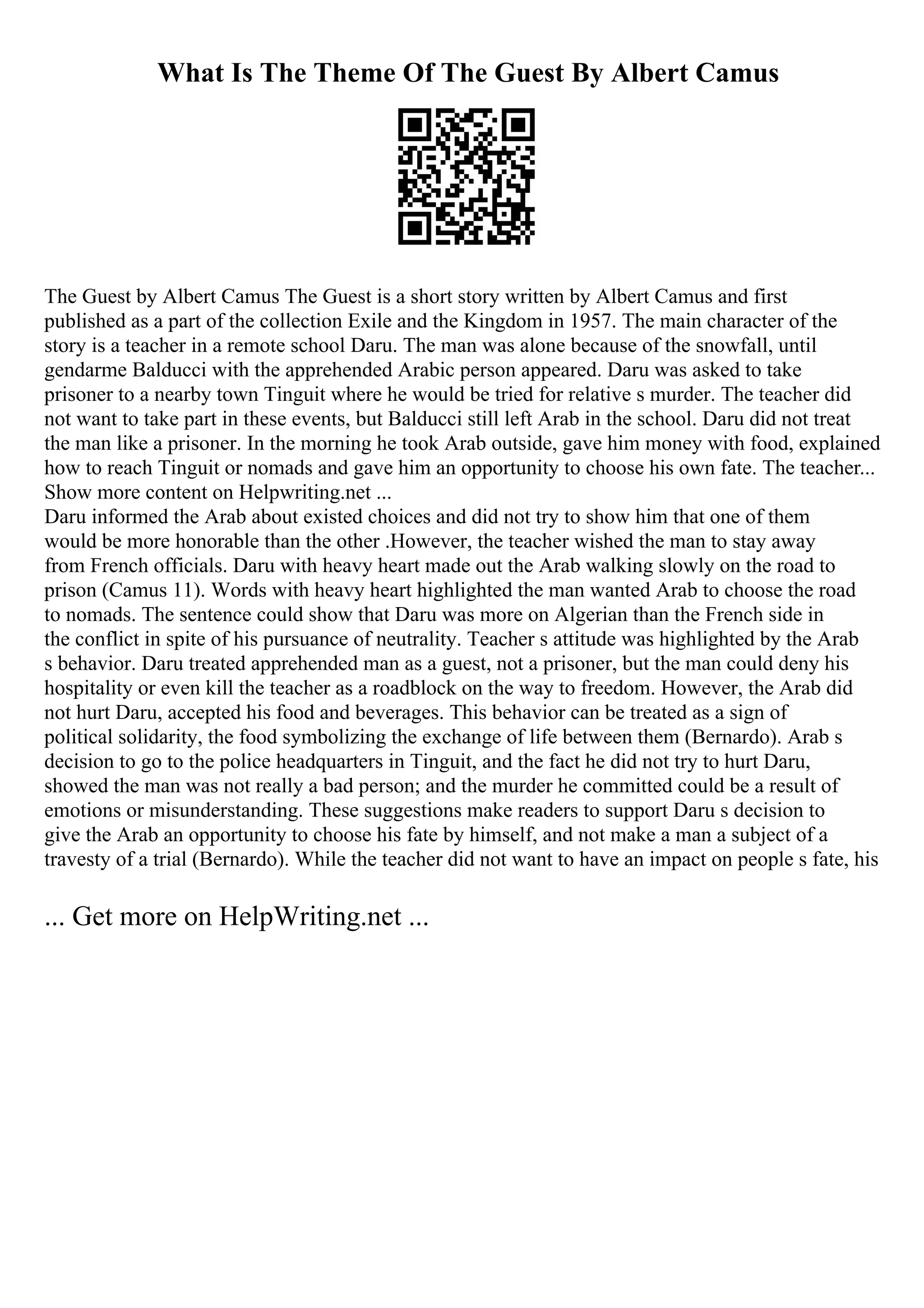 What Is The Theme Of The Guest By Albert Camus
The Guest by Albert Camus The Guest is a short story written by Albert Camus and first
published as a part of the collection Exile and the Kingdom in 1957. The main character of the
story is a teacher in a remote school Daru. The man was alone because of the snowfall, until
gendarme Balducci with the apprehended Arabic person appeared. Daru was asked to take
prisoner to a nearby town Tinguit where he would be tried for relative s murder. The teacher did
not want to take part in these events, but Balducci still left Arab in the school. Daru did not treat
the man like a prisoner. In the morning he took Arab outside, gave him money with food, explained
how to reach Tinguit or nomads and gave him an opportunity to choose his own fate. The teacher...
Show more content on Helpwriting.net ...
Daru informed the Arab about existed choices and did not try to show him that one of them
would be more honorable than the other .However, the teacher wished the man to stay away
from French officials. Daru with heavy heart made out the Arab walking slowly on the road to
prison (Camus 11). Words with heavy heart highlighted the man wanted Arab to choose the road
to nomads. The sentence could show that Daru was more on Algerian than the French side in
the conflict in spite of his pursuance of neutrality. Teacher s attitude was highlighted by the Arab
s behavior. Daru treated apprehended man as a guest, not a prisoner, but the man could deny his
hospitality or even kill the teacher as a roadblock on the way to freedom. However, the Arab did
not hurt Daru, accepted his food and beverages. This behavior can be treated as a sign of
political solidarity, the food symbolizing the exchange of life between them (Bernardo). Arab s
decision to go to the police headquarters in Tinguit, and the fact he did not try to hurt Daru,
showed the man was not really a bad person; and the murder he committed could be a result of
emotions or misunderstanding. These suggestions make readers to support Daru s decision to
give the Arab an opportunity to choose his fate by himself, and not make a man a subject of a
travesty of a trial (Bernardo). While the teacher did not want to have an impact on people s fate, his
... Get more on HelpWriting.net ...
 