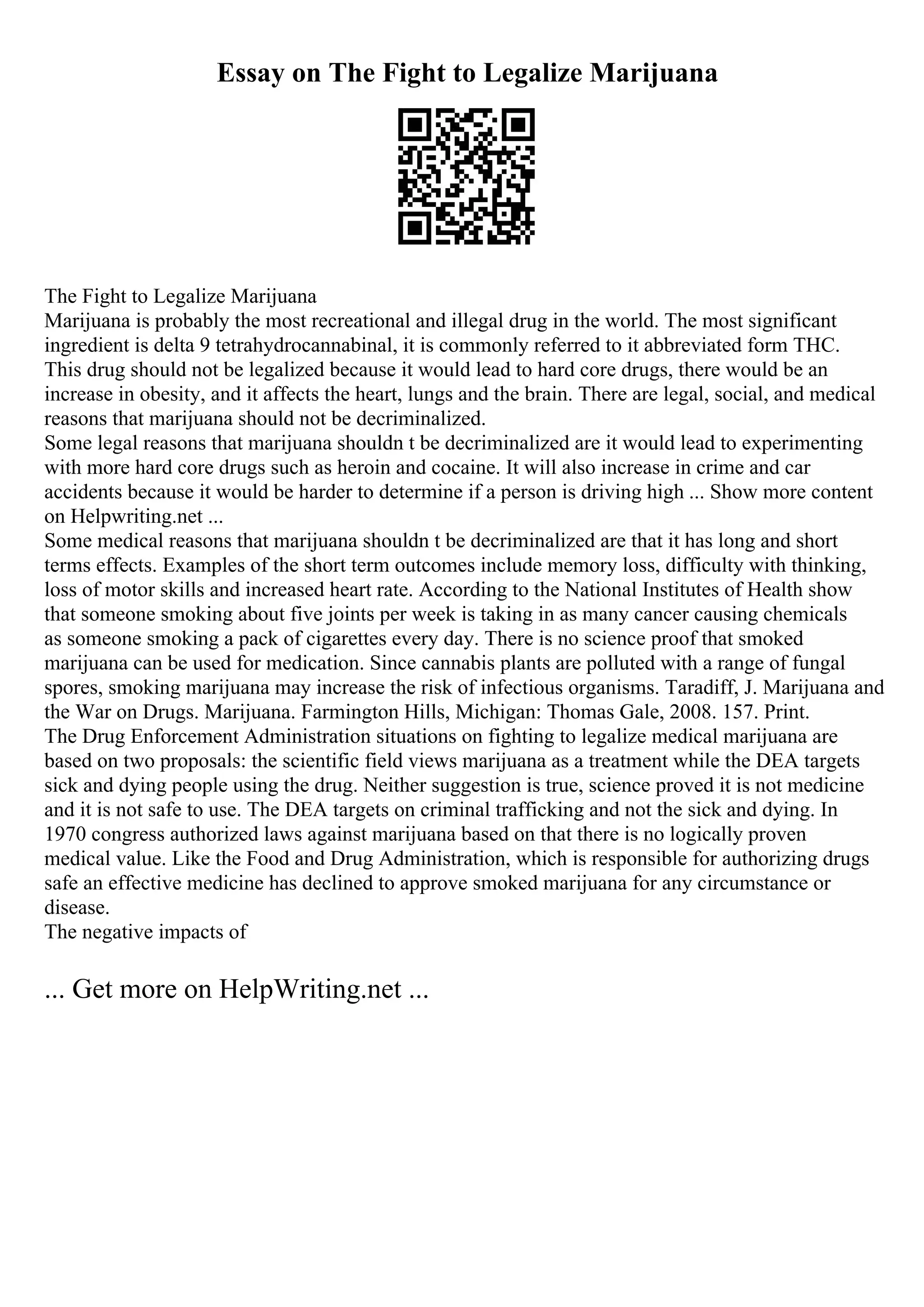 Essay on The Fight to Legalize Marijuana
The Fight to Legalize Marijuana
Marijuana is probably the most recreational and illegal drug in the world. The most significant
ingredient is delta 9 tetrahydrocannabinal, it is commonly referred to it abbreviated form THC.
This drug should not be legalized because it would lead to hard core drugs, there would be an
increase in obesity, and it affects the heart, lungs and the brain. There are legal, social, and medical
reasons that marijuana should not be decriminalized.
Some legal reasons that marijuana shouldn t be decriminalized are it would lead to experimenting
with more hard core drugs such as heroin and cocaine. It will also increase in crime and car
accidents because it would be harder to determine if a person is driving high ... Show more content
on Helpwriting.net ...
Some medical reasons that marijuana shouldn t be decriminalized are that it has long and short
terms effects. Examples of the short term outcomes include memory loss, difficulty with thinking,
loss of motor skills and increased heart rate. According to the National Institutes of Health show
that someone smoking about five joints per week is taking in as many cancer causing chemicals
as someone smoking a pack of cigarettes every day. There is no science proof that smoked
marijuana can be used for medication. Since cannabis plants are polluted with a range of fungal
spores, smoking marijuana may increase the risk of infectious organisms. Taradiff, J. Marijuana and
the War on Drugs. Marijuana. Farmington Hills, Michigan: Thomas Gale, 2008. 157. Print.
The Drug Enforcement Administration situations on fighting to legalize medical marijuana are
based on two proposals: the scientific field views marijuana as a treatment while the DEA targets
sick and dying people using the drug. Neither suggestion is true, science proved it is not medicine
and it is not safe to use. The DEA targets on criminal trafficking and not the sick and dying. In
1970 congress authorized laws against marijuana based on that there is no logically proven
medical value. Like the Food and Drug Administration, which is responsible for authorizing drugs
safe an effective medicine has declined to approve smoked marijuana for any circumstance or
disease.
The negative impacts of
... Get more on HelpWriting.net ...
 