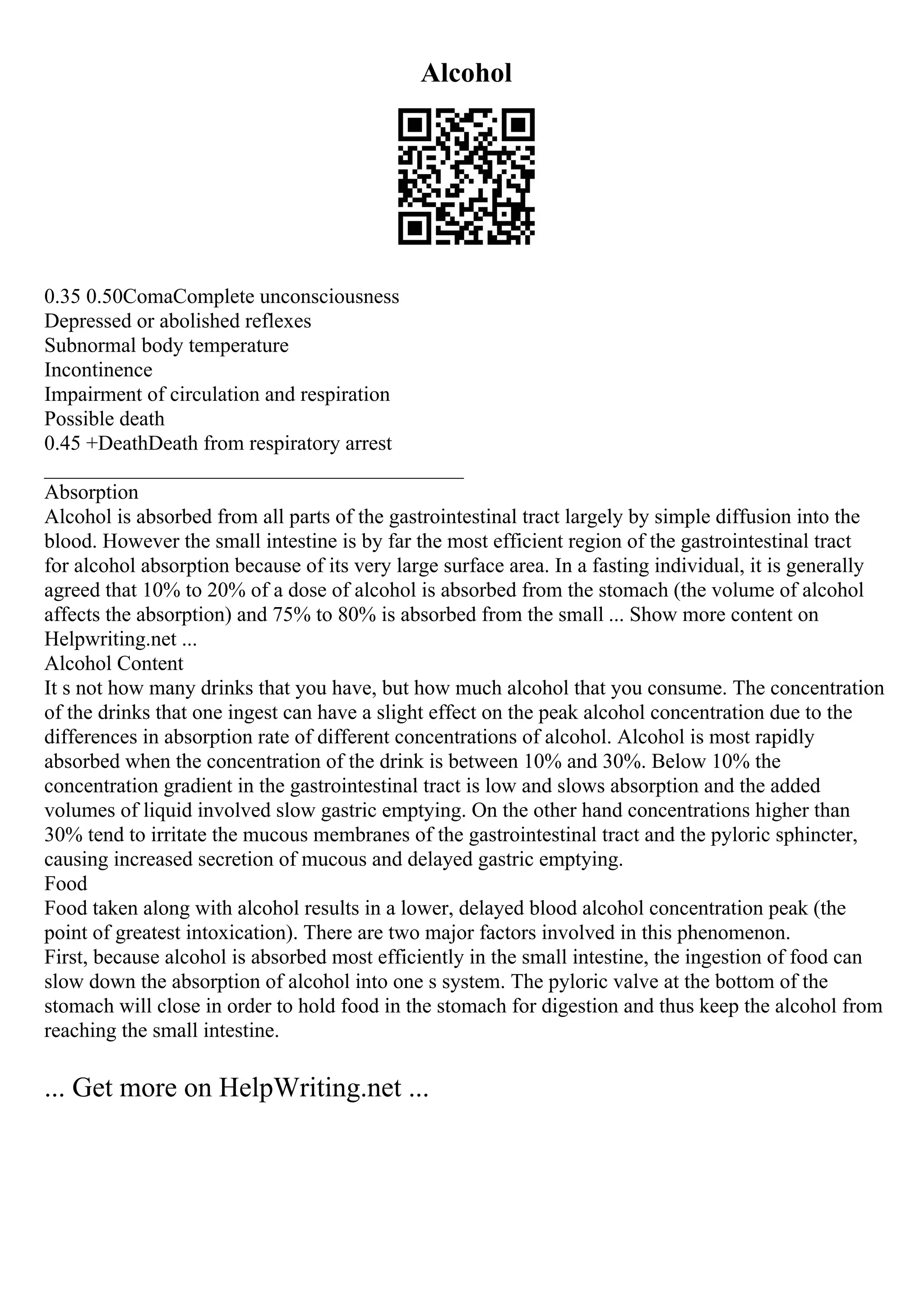 Alcohol
0.35 0.50ComaComplete unconsciousness
Depressed or abolished reflexes
Subnormal body temperature
Incontinence
Impairment of circulation and respiration
Possible death
0.45 +DeathDeath from respiratory arrest
________________________________________
Absorption
Alcohol is absorbed from all parts of the gastrointestinal tract largely by simple diffusion into the
blood. However the small intestine is by far the most efficient region of the gastrointestinal tract
for alcohol absorption because of its very large surface area. In a fasting individual, it is generally
agreed that 10% to 20% of a dose of alcohol is absorbed from the stomach (the volume of alcohol
affects the absorption) and 75% to 80% is absorbed from the small ... Show more content on
Helpwriting.net ...
Alcohol Content
It s not how many drinks that you have, but how much alcohol that you consume. The concentration
of the drinks that one ingest can have a slight effect on the peak alcohol concentration due to the
differences in absorption rate of different concentrations of alcohol. Alcohol is most rapidly
absorbed when the concentration of the drink is between 10% and 30%. Below 10% the
concentration gradient in the gastrointestinal tract is low and slows absorption and the added
volumes of liquid involved slow gastric emptying. On the other hand concentrations higher than
30% tend to irritate the mucous membranes of the gastrointestinal tract and the pyloric sphincter,
causing increased secretion of mucous and delayed gastric emptying.
Food
Food taken along with alcohol results in a lower, delayed blood alcohol concentration peak (the
point of greatest intoxication). There are two major factors involved in this phenomenon.
First, because alcohol is absorbed most efficiently in the small intestine, the ingestion of food can
slow down the absorption of alcohol into one s system. The pyloric valve at the bottom of the
stomach will close in order to hold food in the stomach for digestion and thus keep the alcohol from
reaching the small intestine.
... Get more on HelpWriting.net ...
 