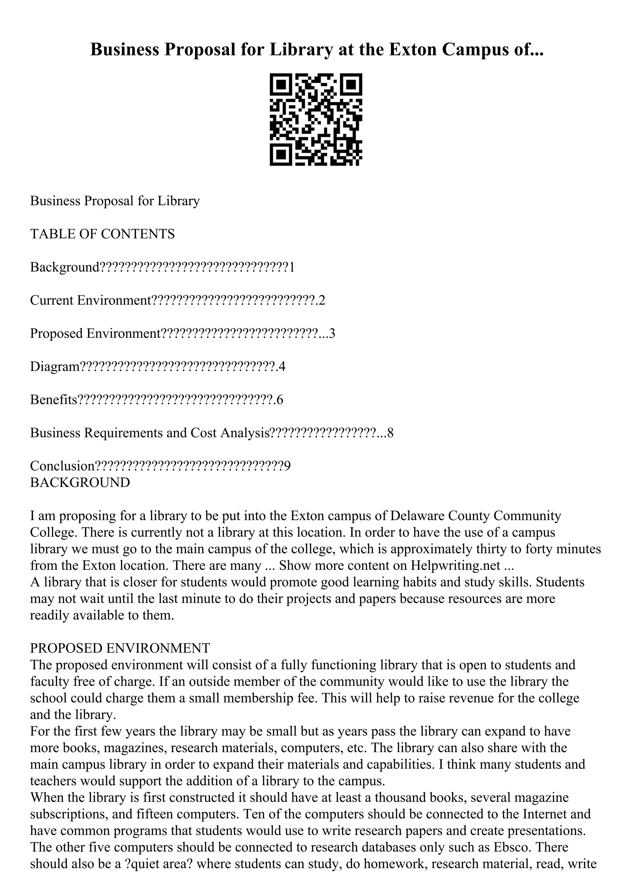 Business Proposal for Library at the Exton Campus of...
Business Proposal for Library
TABLE OF CONTENTS
Background??????????????????????????????1
Current Environment??????????????????????????.2
Proposed Environment?????????????????????????...3
Diagram???????????????????????????????.4
Benefits???????????????????????????????.6
Business Requirements and Cost Analysis?????????????????...8
Conclusion??????????????????????????????9
BACKGROUND
I am proposing for a library to be put into the Exton campus of Delaware County Community
College. There is currently not a library at this location. In order to have the use of a campus
library we must go to the main campus of the college, which is approximately thirty to forty minutes
from the Exton location. There are many ... Show more content on Helpwriting.net ...
A library that is closer for students would promote good learning habits and study skills. Students
may not wait until the last minute to do their projects and papers because resources are more
readily available to them.
PROPOSED ENVIRONMENT
The proposed environment will consist of a fully functioning library that is open to students and
faculty free of charge. If an outside member of the community would like to use the library the
school could charge them a small membership fee. This will help to raise revenue for the college
and the library.
For the first few years the library may be small but as years pass the library can expand to have
more books, magazines, research materials, computers, etc. The library can also share with the
main campus library in order to expand their materials and capabilities. I think many students and
teachers would support the addition of a library to the campus.
When the library is first constructed it should have at least a thousand books, several magazine
subscriptions, and fifteen computers. Ten of the computers should be connected to the Internet and
have common programs that students would use to write research papers and create presentations.
The other five computers should be connected to research databases only such as Ebsco. There
should also be a ?quiet area? where students can study, do homework, research material, read, write
 