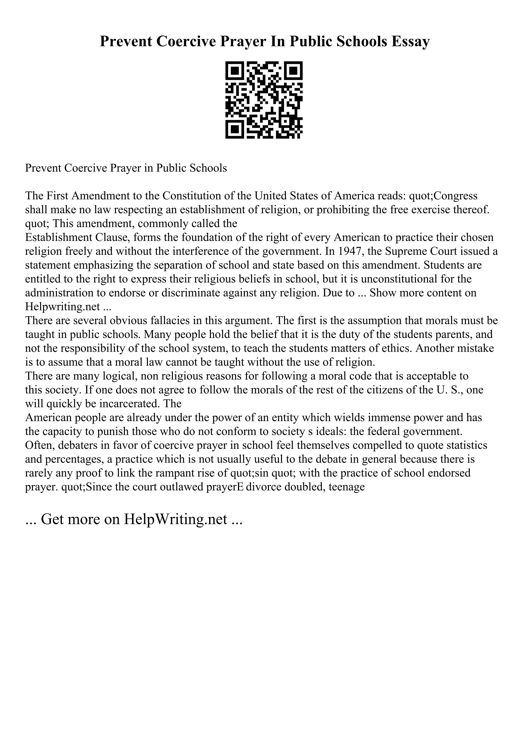 Prevent Coercive Prayer In Public Schools Essay
Prevent Coercive Prayer in Public Schools
The First Amendment to the Constitution of the United States of America reads: quot;Congress
shall make no law respecting an establishment of religion, or prohibiting the free exercise thereof.
quot; This amendment, commonly called the
Establishment Clause, forms the foundation of the right of every American to practice their chosen
religion freely and without the interference of the government. In 1947, the Supreme Court issued a
statement emphasizing the separation of school and state based on this amendment. Students are
entitled to the right to express their religious beliefs in school, but it is unconstitutional for the
administration to endorse or discriminate against any religion. Due to ... Show more content on
Helpwriting.net ...
There are several obvious fallacies in this argument. The first is the assumption that morals must be
taught in public schools. Many people hold the belief that it is the duty of the students parents, and
not the responsibility of the school system, to teach the students matters of ethics. Another mistake
is to assume that a moral law cannot be taught without the use of religion.
There are many logical, non religious reasons for following a moral code that is acceptable to
this society. If one does not agree to follow the morals of the rest of the citizens of the U. S., one
will quickly be incarcerated. The
American people are already under the power of an entity which wields immense power and has
the capacity to punish those who do not conform to society s ideals: the federal government.
Often, debaters in favor of coercive prayer in school feel themselves compelled to quote statistics
and percentages, a practice which is not usually useful to the debate in general because there is
rarely any proof to link the rampant rise of quot;sin quot; with the practice of school endorsed
prayer. quot;Since the court outlawed prayerЕ divorce doubled, teenage
... Get more on HelpWriting.net ...
 