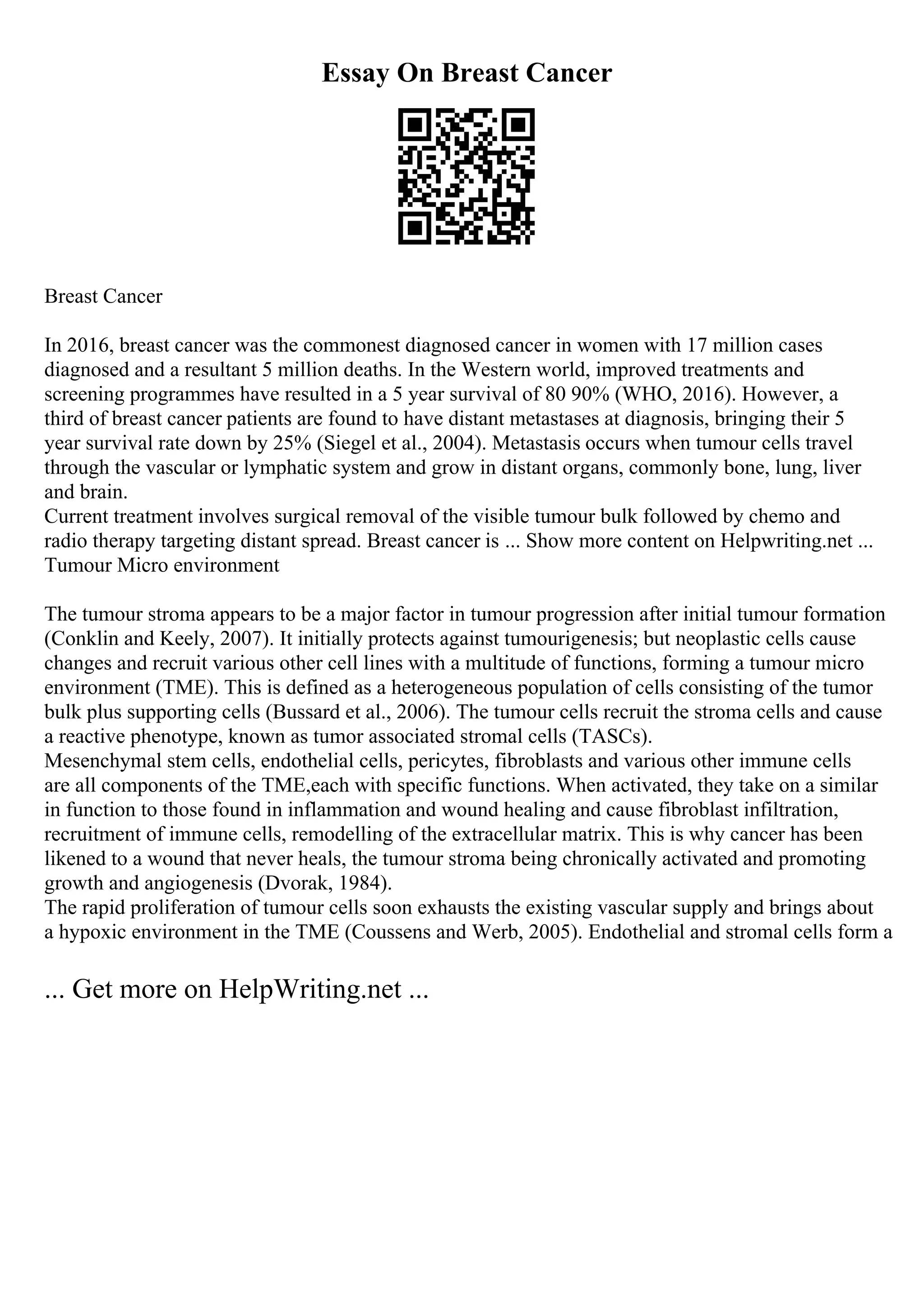 Essay On Breast Cancer
Breast Cancer
In 2016, breast cancer was the commonest diagnosed cancer in women with 17 million cases
diagnosed and a resultant 5 million deaths. In the Western world, improved treatments and
screening programmes have resulted in a 5 year survival of 80 90% (WHO, 2016). However, a
third of breast cancer patients are found to have distant metastases at diagnosis, bringing their 5
year survival rate down by 25% (Siegel et al., 2004). Metastasis occurs when tumour cells travel
through the vascular or lymphatic system and grow in distant organs, commonly bone, lung, liver
and brain.
Current treatment involves surgical removal of the visible tumour bulk followed by chemo and
radio therapy targeting distant spread. Breast cancer is ... Show more content on Helpwriting.net ...
Tumour Micro environment
The tumour stroma appears to be a major factor in tumour progression after initial tumour formation
(Conklin and Keely, 2007). It initially protects against tumourigenesis; but neoplastic cells cause
changes and recruit various other cell lines with a multitude of functions, forming a tumour micro
environment (TME). This is defined as a heterogeneous population of cells consisting of the tumor
bulk plus supporting cells (Bussard et al., 2006). The tumour cells recruit the stroma cells and cause
a reactive phenotype, known as tumor associated stromal cells (TASCs).
Mesenchymal stem cells, endothelial cells, pericytes, fibroblasts and various other immune cells
are all components of the TME,each with specific functions. When activated, they take on a similar
in function to those found in inflammation and wound healing and cause fibroblast infiltration,
recruitment of immune cells, remodelling of the extracellular matrix. This is why cancer has been
likened to a wound that never heals, the tumour stroma being chronically activated and promoting
growth and angiogenesis (Dvorak, 1984).
The rapid proliferation of tumour cells soon exhausts the existing vascular supply and brings about
a hypoxic environment in the TME (Coussens and Werb, 2005). Endothelial and stromal cells form a
... Get more on HelpWriting.net ...
 