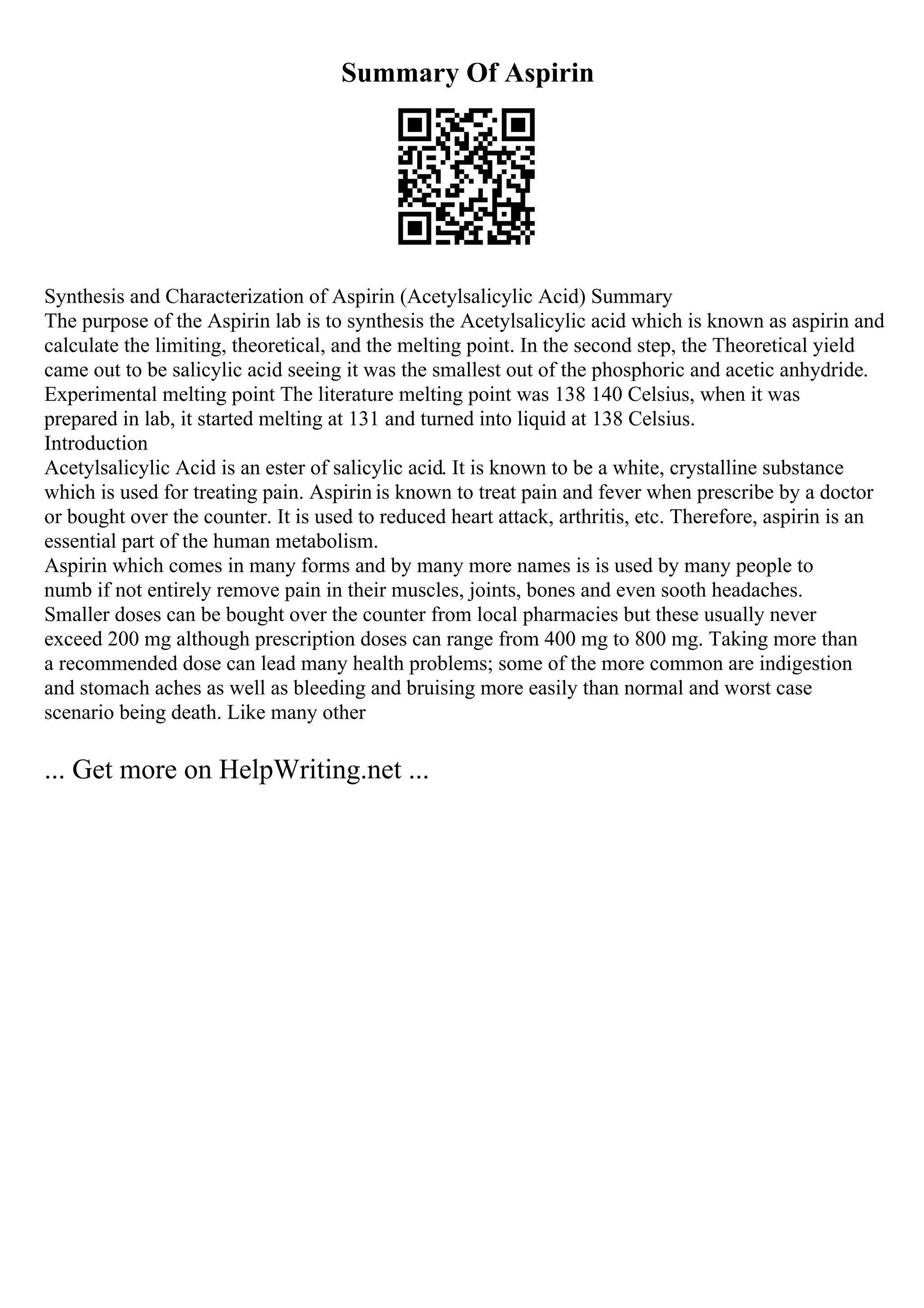 Summary Of Aspirin
Synthesis and Characterization of Aspirin (Acetylsalicylic Acid) Summary
The purpose of the Aspirin lab is to synthesis the Acetylsalicylic acid which is known as aspirin and
calculate the limiting, theoretical, and the melting point. In the second step, the Theoretical yield
came out to be salicylic acid seeing it was the smallest out of the phosphoric and acetic anhydride.
Experimental melting point The literature melting point was 138 140 Celsius, when it was
prepared in lab, it started melting at 131 and turned into liquid at 138 Celsius.
Introduction
Acetylsalicylic Acid is an ester of salicylic acid. It is known to be a white, crystalline substance
which is used for treating pain. Aspirin is known to treat pain and fever when prescribe by a doctor
or bought over the counter. It is used to reduced heart attack, arthritis, etc. Therefore, aspirin is an
essential part of the human metabolism.
Aspirin which comes in many forms and by many more names is is used by many people to
numb if not entirely remove pain in their muscles, joints, bones and even sooth headaches.
Smaller doses can be bought over the counter from local pharmacies but these usually never
exceed 200 mg although prescription doses can range from 400 mg to 800 mg. Taking more than
a recommended dose can lead many health problems; some of the more common are indigestion
and stomach aches as well as bleeding and bruising more easily than normal and worst case
scenario being death. Like many other
... Get more on HelpWriting.net ...
 