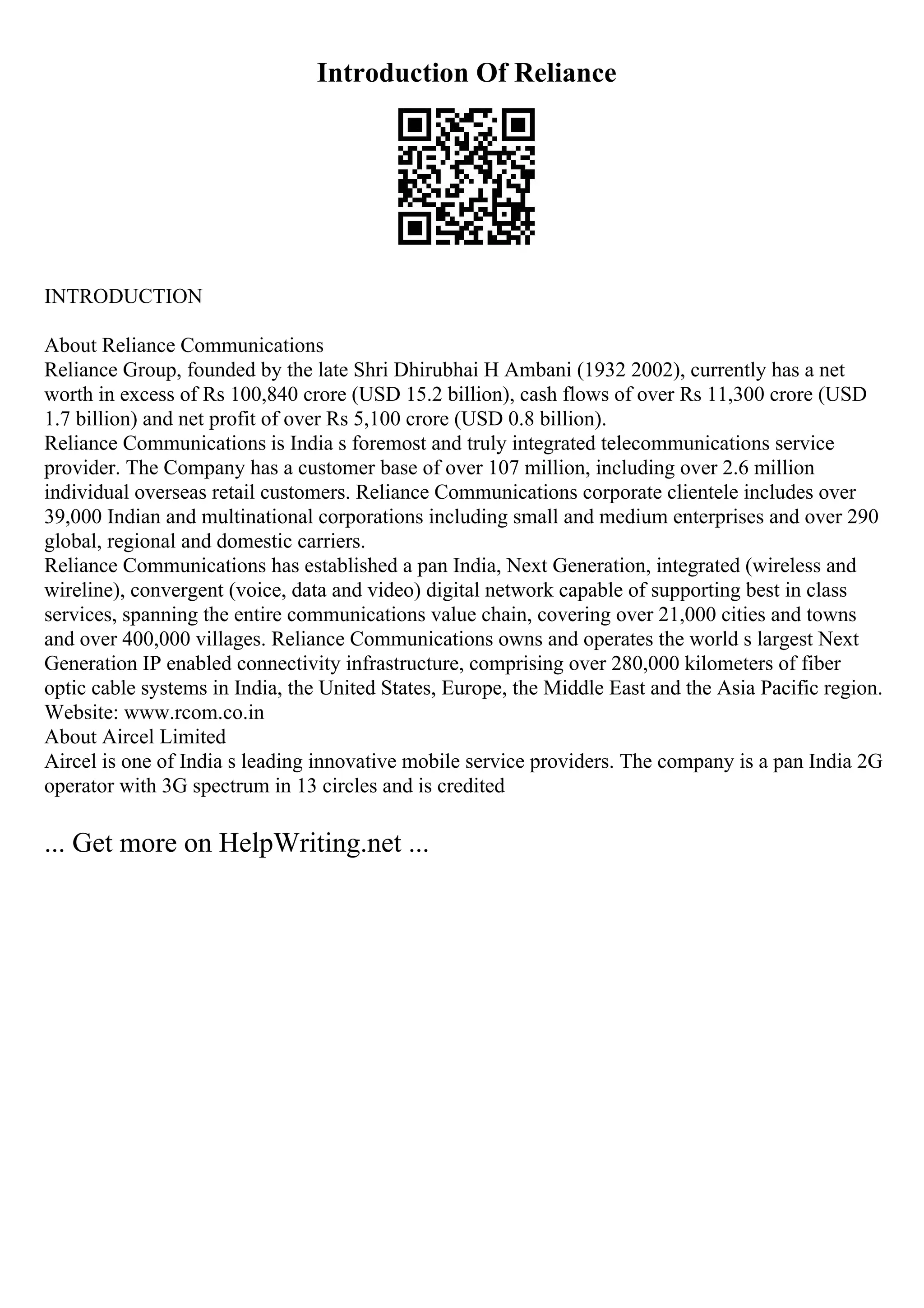 Introduction Of Reliance
INTRODUCTION
About Reliance Communications
Reliance Group, founded by the late Shri Dhirubhai H Ambani (1932 2002), currently has a net
worth in excess of Rs 100,840 crore (USD 15.2 billion), cash flows of over Rs 11,300 crore (USD
1.7 billion) and net profit of over Rs 5,100 crore (USD 0.8 billion).
Reliance Communications is India s foremost and truly integrated telecommunications service
provider. The Company has a customer base of over 107 million, including over 2.6 million
individual overseas retail customers. Reliance Communications corporate clientele includes over
39,000 Indian and multinational corporations including small and medium enterprises and over 290
global, regional and domestic carriers.
Reliance Communications has established a pan India, Next Generation, integrated (wireless and
wireline), convergent (voice, data and video) digital network capable of supporting best in class
services, spanning the entire communications value chain, covering over 21,000 cities and towns
and over 400,000 villages. Reliance Communications owns and operates the world s largest Next
Generation IP enabled connectivity infrastructure, comprising over 280,000 kilometers of fiber
optic cable systems in India, the United States, Europe, the Middle East and the Asia Pacific region.
Website: www.rcom.co.in
About Aircel Limited
Aircel is one of India s leading innovative mobile service providers. The company is a pan India 2G
operator with 3G spectrum in 13 circles and is credited
... Get more on HelpWriting.net ...
 