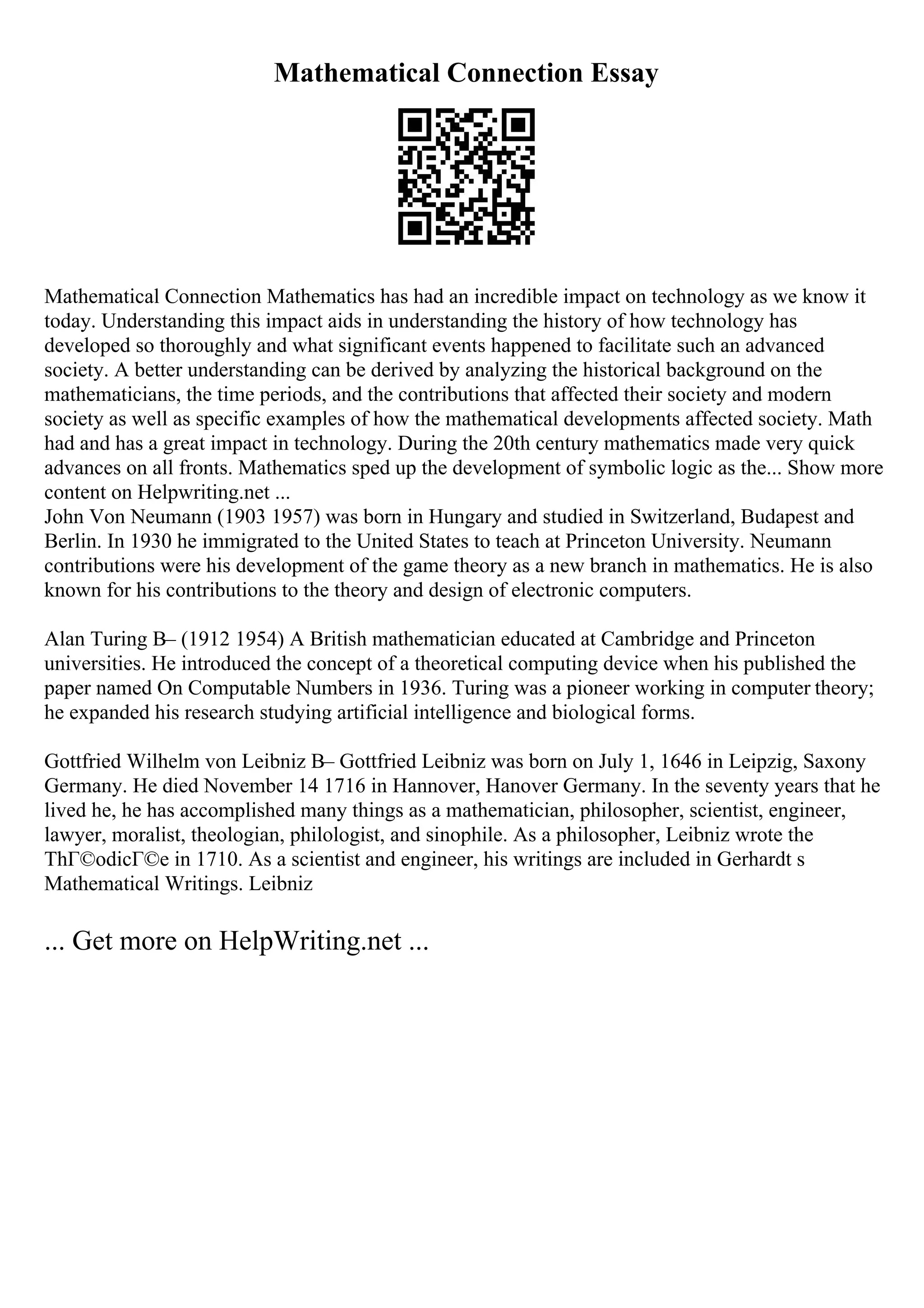 Mathematical Connection Essay
Mathematical Connection Mathematics has had an incredible impact on technology as we know it
today. Understanding this impact aids in understanding the history of how technology has
developed so thoroughly and what significant events happened to facilitate such an advanced
society. A better understanding can be derived by analyzing the historical background on the
mathematicians, the time periods, and the contributions that affected their society and modern
society as well as specific examples of how the mathematical developments affected society. Math
had and has a great impact in technology. During the 20th century mathematics made very quick
advances on all fronts. Mathematics sped up the development of symbolic logic as the... Show more
content on Helpwriting.net ...
John Von Neumann (1903 1957) was born in Hungary and studied in Switzerland, Budapest and
Berlin. In 1930 he immigrated to the United States to teach at Princeton University. Neumann
contributions were his development of the game theory as a new branch in mathematics. He is also
known for his contributions to the theory and design of electronic computers.
Alan Turing В– (1912 1954) A British mathematician educated at Cambridge and Princeton
universities. He introduced the concept of a theoretical computing device when his published the
paper named On Computable Numbers in 1936. Turing was a pioneer working in computer theory;
he expanded his research studying artificial intelligence and biological forms.
Gottfried Wilhelm von Leibniz В– Gottfried Leibniz was born on July 1, 1646 in Leipzig, Saxony
Germany. He died November 14 1716 in Hannover, Hanover Germany. In the seventy years that he
lived he, he has accomplished many things as a mathematician, philosopher, scientist, engineer,
lawyer, moralist, theologian, philologist, and sinophile. As a philosopher, Leibniz wrote the
ThГ©odicГ©e in 1710. As a scientist and engineer, his writings are included in Gerhardt s
Mathematical Writings. Leibniz
... Get more on HelpWriting.net ...
 