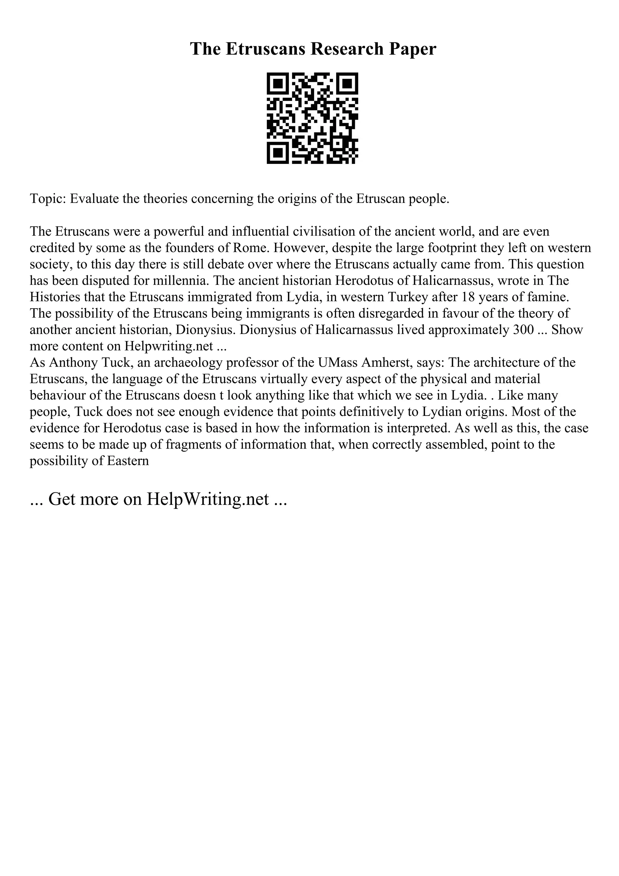 The Etruscans Research Paper
Topic: Evaluate the theories concerning the origins of the Etruscan people.
The Etruscans were a powerful and influential civilisation of the ancient world, and are even
credited by some as the founders of Rome. However, despite the large footprint they left on western
society, to this day there is still debate over where the Etruscans actually came from. This question
has been disputed for millennia. The ancient historian Herodotus of Halicarnassus, wrote in The
Histories that the Etruscans immigrated from Lydia, in western Turkey after 18 years of famine.
The possibility of the Etruscans being immigrants is often disregarded in favour of the theory of
another ancient historian, Dionysius. Dionysius of Halicarnassus lived approximately 300 ... Show
more content on Helpwriting.net ...
As Anthony Tuck, an archaeology professor of the UMass Amherst, says: The architecture of the
Etruscans, the language of the Etruscans virtually every aspect of the physical and material
behaviour of the Etruscans doesn t look anything like that which we see in Lydia. . Like many
people, Tuck does not see enough evidence that points definitively to Lydian origins. Most of the
evidence for Herodotus case is based in how the information is interpreted. As well as this, the case
seems to be made up of fragments of information that, when correctly assembled, point to the
possibility of Eastern
... Get more on HelpWriting.net ...
 