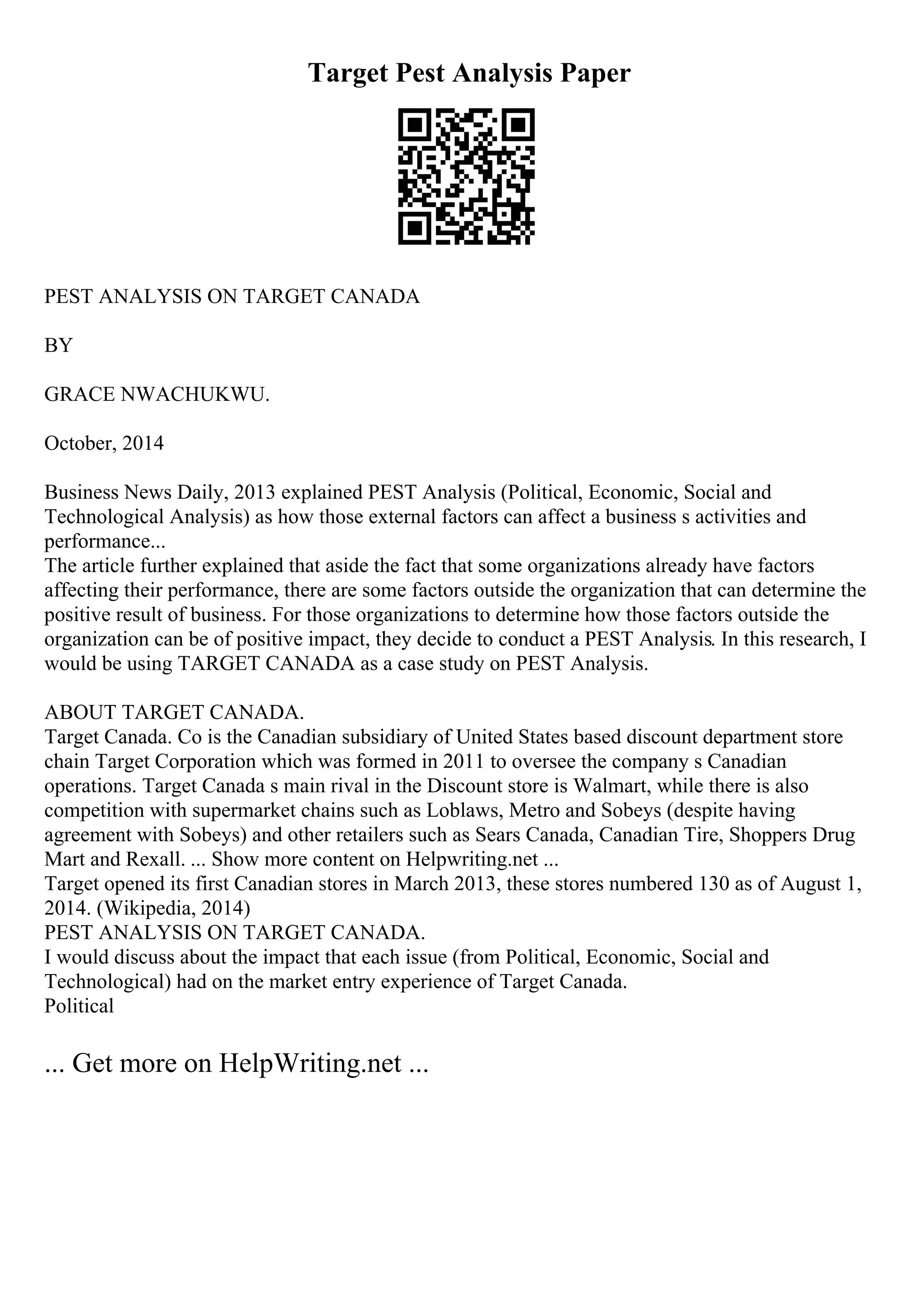 Target Pest Analysis Paper
PEST ANALYSIS ON TARGET CANADA
BY
GRACE NWACHUKWU.
October, 2014
Business News Daily, 2013 explained PEST Analysis (Political, Economic, Social and
Technological Analysis) as how those external factors can affect a business s activities and
performance...
The article further explained that aside the fact that some organizations already have factors
affecting their performance, there are some factors outside the organization that can determine the
positive result of business. For those organizations to determine how those factors outside the
organization can be of positive impact, they decide to conduct a PEST Analysis. In this research, I
would be using TARGET CANADA as a case study on PEST Analysis.
ABOUT TARGET CANADA.
Target Canada. Co is the Canadian subsidiary of United States based discount department store
chain Target Corporation which was formed in 2011 to oversee the company s Canadian
operations. Target Canada s main rival in the Discount store is Walmart, while there is also
competition with supermarket chains such as Loblaws, Metro and Sobeys (despite having
agreement with Sobeys) and other retailers such as Sears Canada, Canadian Tire, Shoppers Drug
Mart and Rexall. ... Show more content on Helpwriting.net ...
Target opened its first Canadian stores in March 2013, these stores numbered 130 as of August 1,
2014. (Wikipedia, 2014)
PEST ANALYSIS ON TARGET CANADA.
I would discuss about the impact that each issue (from Political, Economic, Social and
Technological) had on the market entry experience of Target Canada.
Political
... Get more on HelpWriting.net ...
 