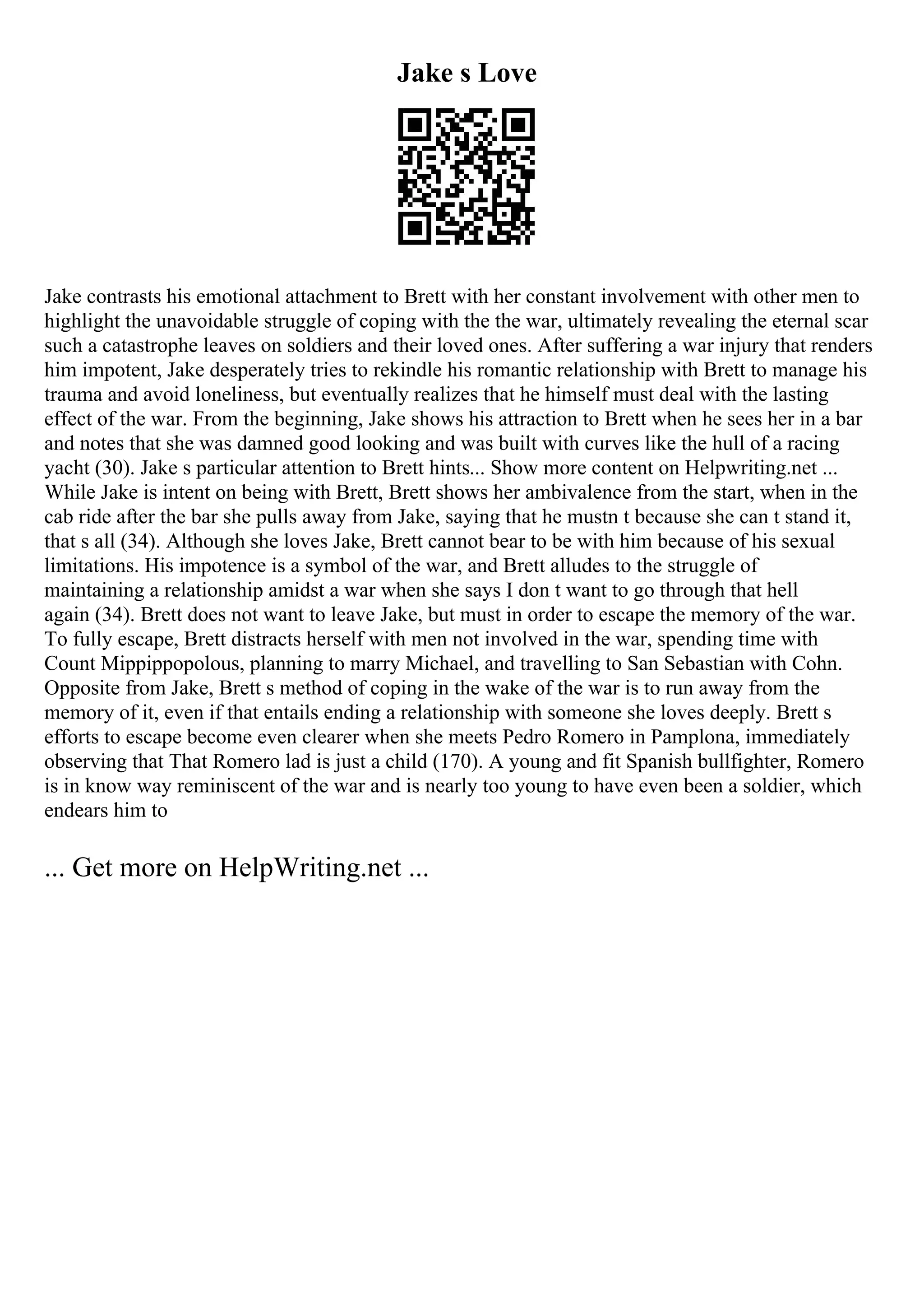 Jake s Love
Jake contrasts his emotional attachment to Brett with her constant involvement with other men to
highlight the unavoidable struggle of coping with the the war, ultimately revealing the eternal scar
such a catastrophe leaves on soldiers and their loved ones. After suffering a war injury that renders
him impotent, Jake desperately tries to rekindle his romantic relationship with Brett to manage his
trauma and avoid loneliness, but eventually realizes that he himself must deal with the lasting
effect of the war. From the beginning, Jake shows his attraction to Brett when he sees her in a bar
and notes that she was damned good looking and was built with curves like the hull of a racing
yacht (30). Jake s particular attention to Brett hints... Show more content on Helpwriting.net ...
While Jake is intent on being with Brett, Brett shows her ambivalence from the start, when in the
cab ride after the bar she pulls away from Jake, saying that he mustn t because she can t stand it,
that s all (34). Although she loves Jake, Brett cannot bear to be with him because of his sexual
limitations. His impotence is a symbol of the war, and Brett alludes to the struggle of
maintaining a relationship amidst a war when she says I don t want to go through that hell
again (34). Brett does not want to leave Jake, but must in order to escape the memory of the war.
To fully escape, Brett distracts herself with men not involved in the war, spending time with
Count Mippippopolous, planning to marry Michael, and travelling to San Sebastian with Cohn.
Opposite from Jake, Brett s method of coping in the wake of the war is to run away from the
memory of it, even if that entails ending a relationship with someone she loves deeply. Brett s
efforts to escape become even clearer when she meets Pedro Romero in Pamplona, immediately
observing that That Romero lad is just a child (170). A young and fit Spanish bullfighter, Romero
is in know way reminiscent of the war and is nearly too young to have even been a soldier, which
endears him to
... Get more on HelpWriting.net ...
 