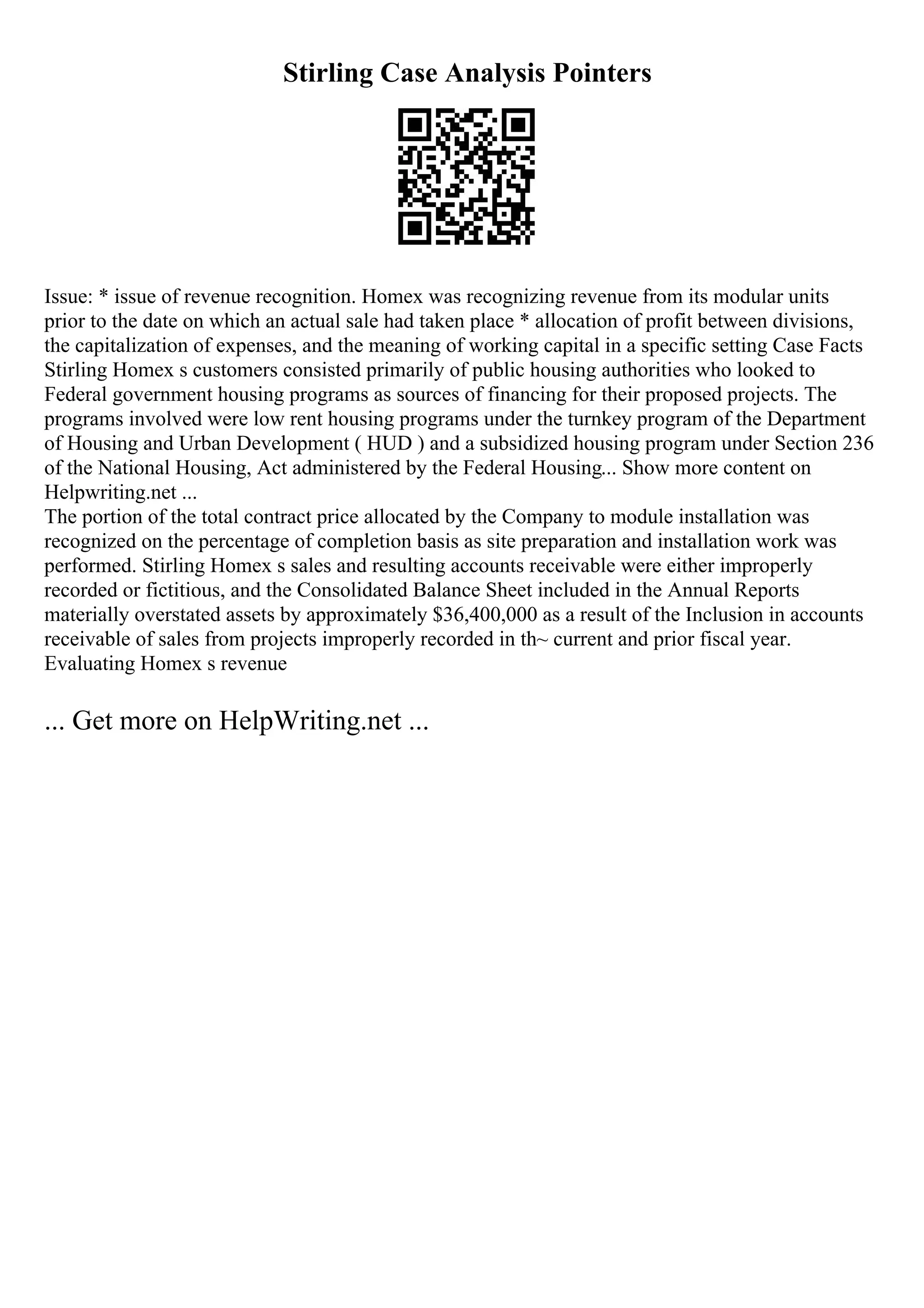 Stirling Case Analysis Pointers
Issue: * issue of revenue recognition. Homex was recognizing revenue from its modular units
prior to the date on which an actual sale had taken place * allocation of profit between divisions,
the capitalization of expenses, and the meaning of working capital in a specific setting Case Facts
Stirling Homex s customers consisted primarily of public housing authorities who looked to
Federal government housing programs as sources of financing for their proposed projects. The
programs involved were low rent housing programs under the turnkey program of the Department
of Housing and Urban Development ( HUD ) and a subsidized housing program under Section 236
of the National Housing, Act administered by the Federal Housing... Show more content on
Helpwriting.net ...
The portion of the total contract price allocated by the Company to module installation was
recognized on the percentage of completion basis as site preparation and installation work was
performed. Stirling Homex s sales and resulting accounts receivable were either improperly
recorded or fictitious, and the Consolidated Balance Sheet included in the Annual Reports
materially overstated assets by approximately $36,400,000 as a result of the Inclusion in accounts
receivable of sales from projects improperly recorded in th~ current and prior fiscal year.
Evaluating Homex s revenue
... Get more on HelpWriting.net ...
 