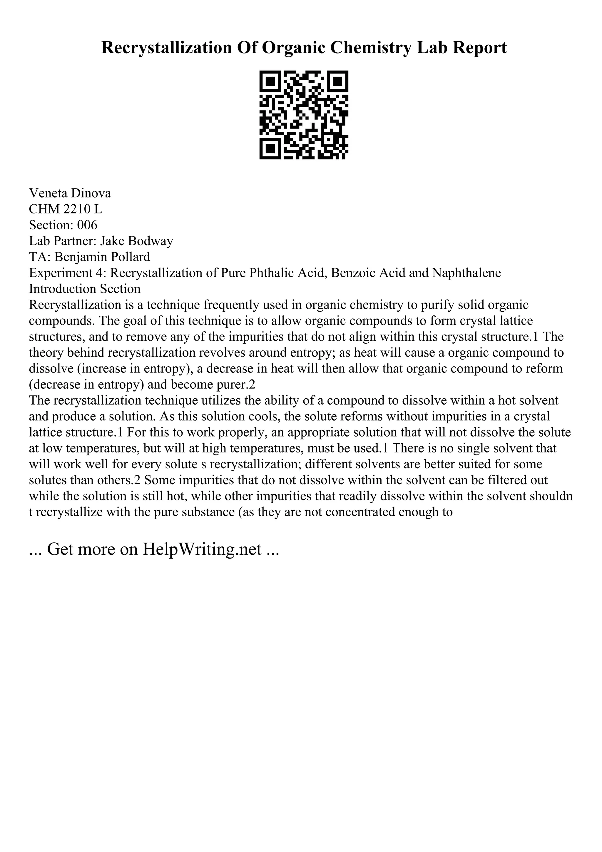 Recrystallization Of Organic Chemistry Lab Report
Veneta Dinova
CHM 2210 L
Section: 006
Lab Partner: Jake Bodway
TA: Benjamin Pollard
Experiment 4: Recrystallization of Pure Phthalic Acid, Benzoic Acid and Naphthalene
Introduction Section
Recrystallization is a technique frequently used in organic chemistry to purify solid organic
compounds. The goal of this technique is to allow organic compounds to form crystal lattice
structures, and to remove any of the impurities that do not align within this crystal structure.1 The
theory behind recrystallization revolves around entropy; as heat will cause a organic compound to
dissolve (increase in entropy), a decrease in heat will then allow that organic compound to reform
(decrease in entropy) and become purer.2
The recrystallization technique utilizes the ability of a compound to dissolve within a hot solvent
and produce a solution. As this solution cools, the solute reforms without impurities in a crystal
lattice structure.1 For this to work properly, an appropriate solution that will not dissolve the solute
at low temperatures, but will at high temperatures, must be used.1 There is no single solvent that
will work well for every solute s recrystallization; different solvents are better suited for some
solutes than others.2 Some impurities that do not dissolve within the solvent can be filtered out
while the solution is still hot, while other impurities that readily dissolve within the solvent shouldn
t recrystallize with the pure substance (as they are not concentrated enough to
... Get more on HelpWriting.net ...
 