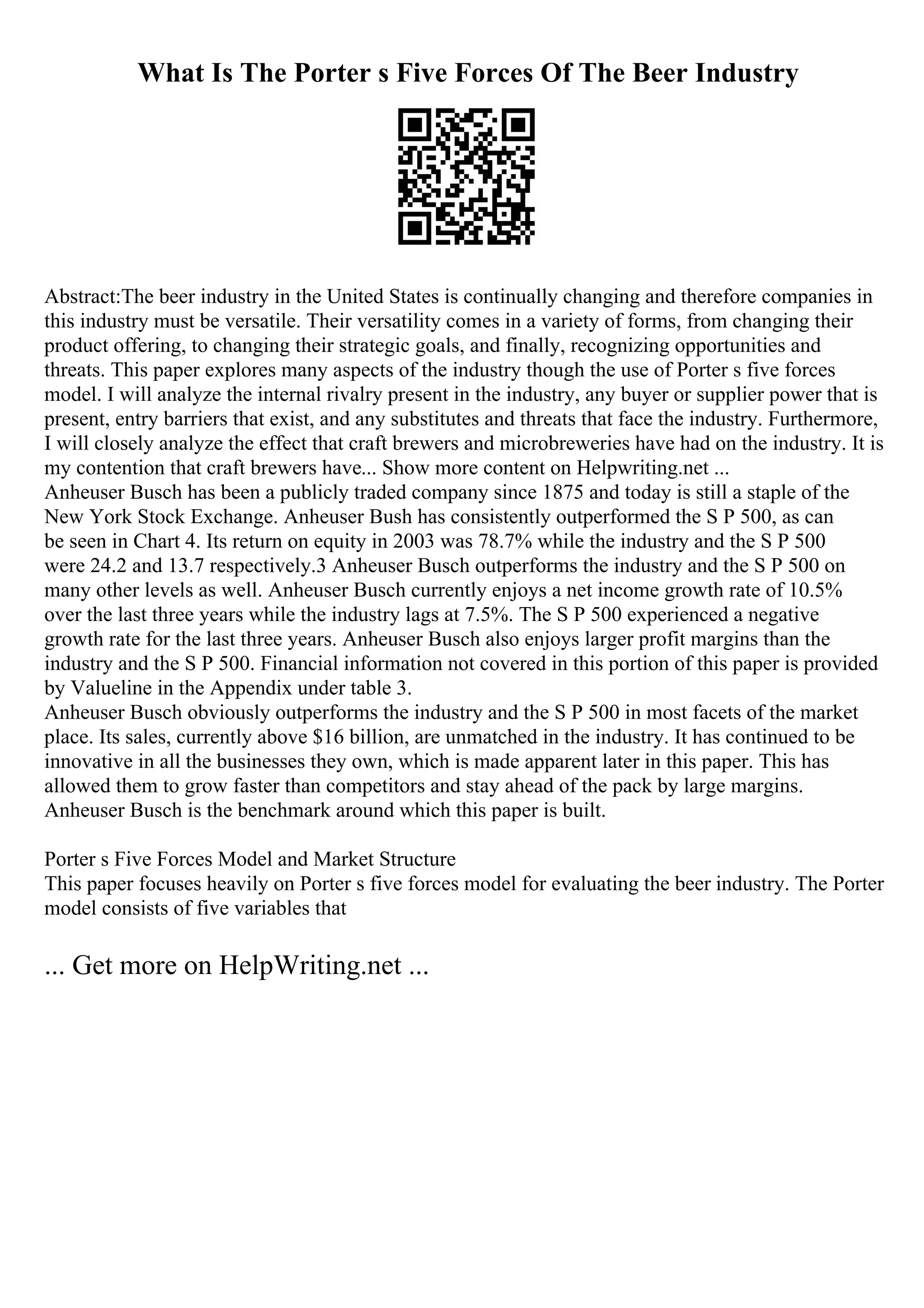 What Is The Porter s Five Forces Of The Beer Industry
Abstract:The beer industry in the United States is continually changing and therefore companies in
this industry must be versatile. Their versatility comes in a variety of forms, from changing their
product offering, to changing their strategic goals, and finally, recognizing opportunities and
threats. This paper explores many aspects of the industry though the use of Porter s five forces
model. I will analyze the internal rivalry present in the industry, any buyer or supplier power that is
present, entry barriers that exist, and any substitutes and threats that face the industry. Furthermore,
I will closely analyze the effect that craft brewers and microbreweries have had on the industry. It is
my contention that craft brewers have... Show more content on Helpwriting.net ...
Anheuser Busch has been a publicly traded company since 1875 and today is still a staple of the
New York Stock Exchange. Anheuser Bush has consistently outperformed the S P 500, as can
be seen in Chart 4. Its return on equity in 2003 was 78.7% while the industry and the S P 500
were 24.2 and 13.7 respectively.3 Anheuser Busch outperforms the industry and the S P 500 on
many other levels as well. Anheuser Busch currently enjoys a net income growth rate of 10.5%
over the last three years while the industry lags at 7.5%. The S P 500 experienced a negative
growth rate for the last three years. Anheuser Busch also enjoys larger profit margins than the
industry and the S P 500. Financial information not covered in this portion of this paper is provided
by Valueline in the Appendix under table 3.
Anheuser Busch obviously outperforms the industry and the S P 500 in most facets of the market
place. Its sales, currently above $16 billion, are unmatched in the industry. It has continued to be
innovative in all the businesses they own, which is made apparent later in this paper. This has
allowed them to grow faster than competitors and stay ahead of the pack by large margins.
Anheuser Busch is the benchmark around which this paper is built.
Porter s Five Forces Model and Market Structure
This paper focuses heavily on Porter s five forces model for evaluating the beer industry. The Porter
model consists of five variables that
... Get more on HelpWriting.net ...
 