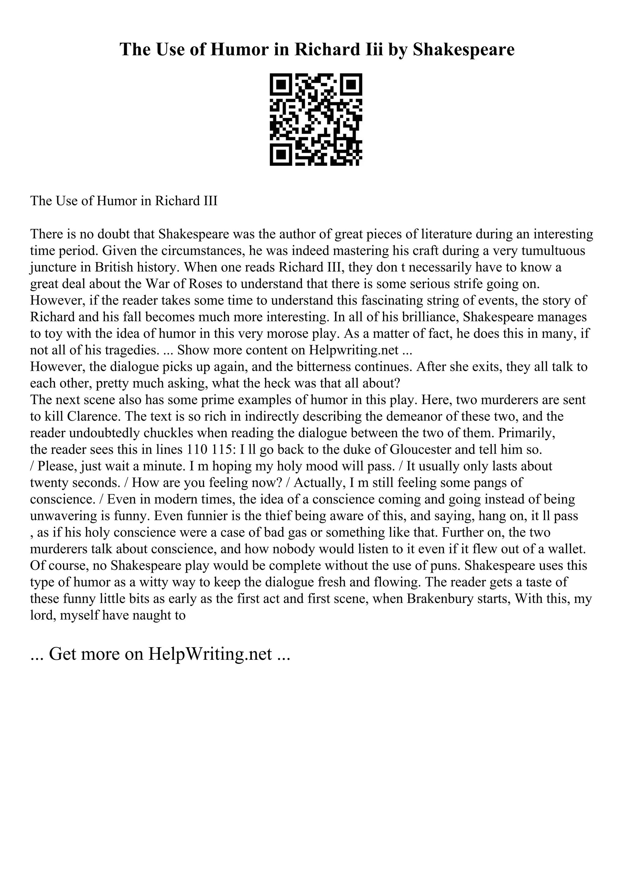 The Use of Humor in Richard Iii by Shakespeare
The Use of Humor in Richard III
There is no doubt that Shakespeare was the author of great pieces of literature during an interesting
time period. Given the circumstances, he was indeed mastering his craft during a very tumultuous
juncture in British history. When one reads Richard III, they don t necessarily have to know a
great deal about the War of Roses to understand that there is some serious strife going on.
However, if the reader takes some time to understand this fascinating string of events, the story of
Richard and his fall becomes much more interesting. In all of his brilliance, Shakespeare manages
to toy with the idea of humor in this very morose play. As a matter of fact, he does this in many, if
not all of his tragedies. ... Show more content on Helpwriting.net ...
However, the dialogue picks up again, and the bitterness continues. After she exits, they all talk to
each other, pretty much asking, what the heck was that all about?
The next scene also has some prime examples of humor in this play. Here, two murderers are sent
to kill Clarence. The text is so rich in indirectly describing the demeanor of these two, and the
reader undoubtedly chuckles when reading the dialogue between the two of them. Primarily,
the reader sees this in lines 110 115: I ll go back to the duke of Gloucester and tell him so.
/ Please, just wait a minute. I m hoping my holy mood will pass. / It usually only lasts about
twenty seconds. / How are you feeling now? / Actually, I m still feeling some pangs of
conscience. / Even in modern times, the idea of a conscience coming and going instead of being
unwavering is funny. Even funnier is the thief being aware of this, and saying, hang on, it ll pass
, as if his holy conscience were a case of bad gas or something like that. Further on, the two
murderers talk about conscience, and how nobody would listen to it even if it flew out of a wallet.
Of course, no Shakespeare play would be complete without the use of puns. Shakespeare uses this
type of humor as a witty way to keep the dialogue fresh and flowing. The reader gets a taste of
these funny little bits as early as the first act and first scene, when Brakenbury starts, With this, my
lord, myself have naught to
... Get more on HelpWriting.net ...
 