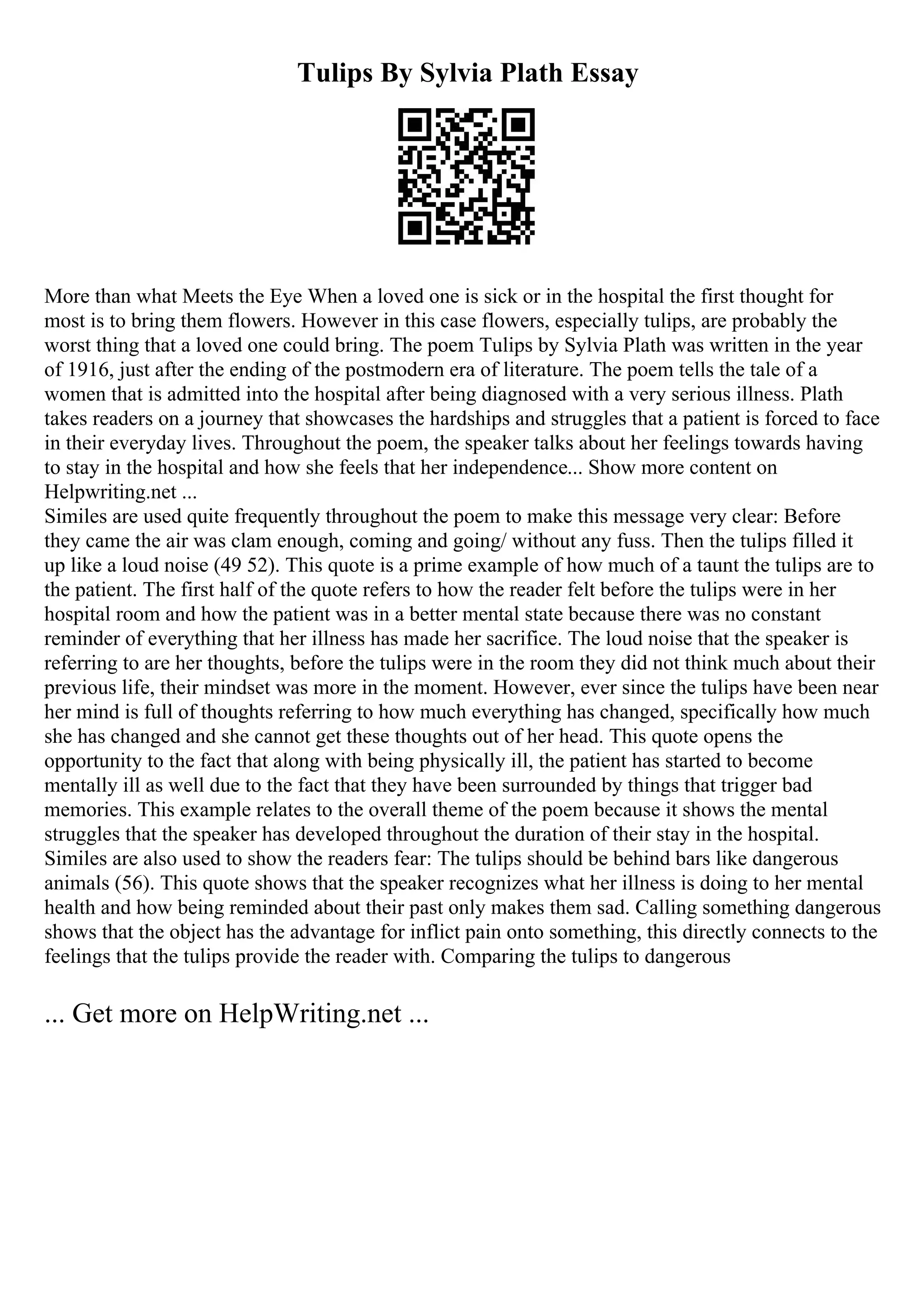 Tulips By Sylvia Plath Essay
More than what Meets the Eye When a loved one is sick or in the hospital the first thought for
most is to bring them flowers. However in this case flowers, especially tulips, are probably the
worst thing that a loved one could bring. The poem Tulips by Sylvia Plath was written in the year
of 1916, just after the ending of the postmodern era of literature. The poem tells the tale of a
women that is admitted into the hospital after being diagnosed with a very serious illness. Plath
takes readers on a journey that showcases the hardships and struggles that a patient is forced to face
in their everyday lives. Throughout the poem, the speaker talks about her feelings towards having
to stay in the hospital and how she feels that her independence... Show more content on
Helpwriting.net ...
Similes are used quite frequently throughout the poem to make this message very clear: Before
they came the air was clam enough, coming and going/ without any fuss. Then the tulips filled it
up like a loud noise (49 52). This quote is a prime example of how much of a taunt the tulips are to
the patient. The first half of the quote refers to how the reader felt before the tulips were in her
hospital room and how the patient was in a better mental state because there was no constant
reminder of everything that her illness has made her sacrifice. The loud noise that the speaker is
referring to are her thoughts, before the tulips were in the room they did not think much about their
previous life, their mindset was more in the moment. However, ever since the tulips have been near
her mind is full of thoughts referring to how much everything has changed, specifically how much
she has changed and she cannot get these thoughts out of her head. This quote opens the
opportunity to the fact that along with being physically ill, the patient has started to become
mentally ill as well due to the fact that they have been surrounded by things that trigger bad
memories. This example relates to the overall theme of the poem because it shows the mental
struggles that the speaker has developed throughout the duration of their stay in the hospital.
Similes are also used to show the readers fear: The tulips should be behind bars like dangerous
animals (56). This quote shows that the speaker recognizes what her illness is doing to her mental
health and how being reminded about their past only makes them sad. Calling something dangerous
shows that the object has the advantage for inflict pain onto something, this directly connects to the
feelings that the tulips provide the reader with. Comparing the tulips to dangerous
... Get more on HelpWriting.net ...
 