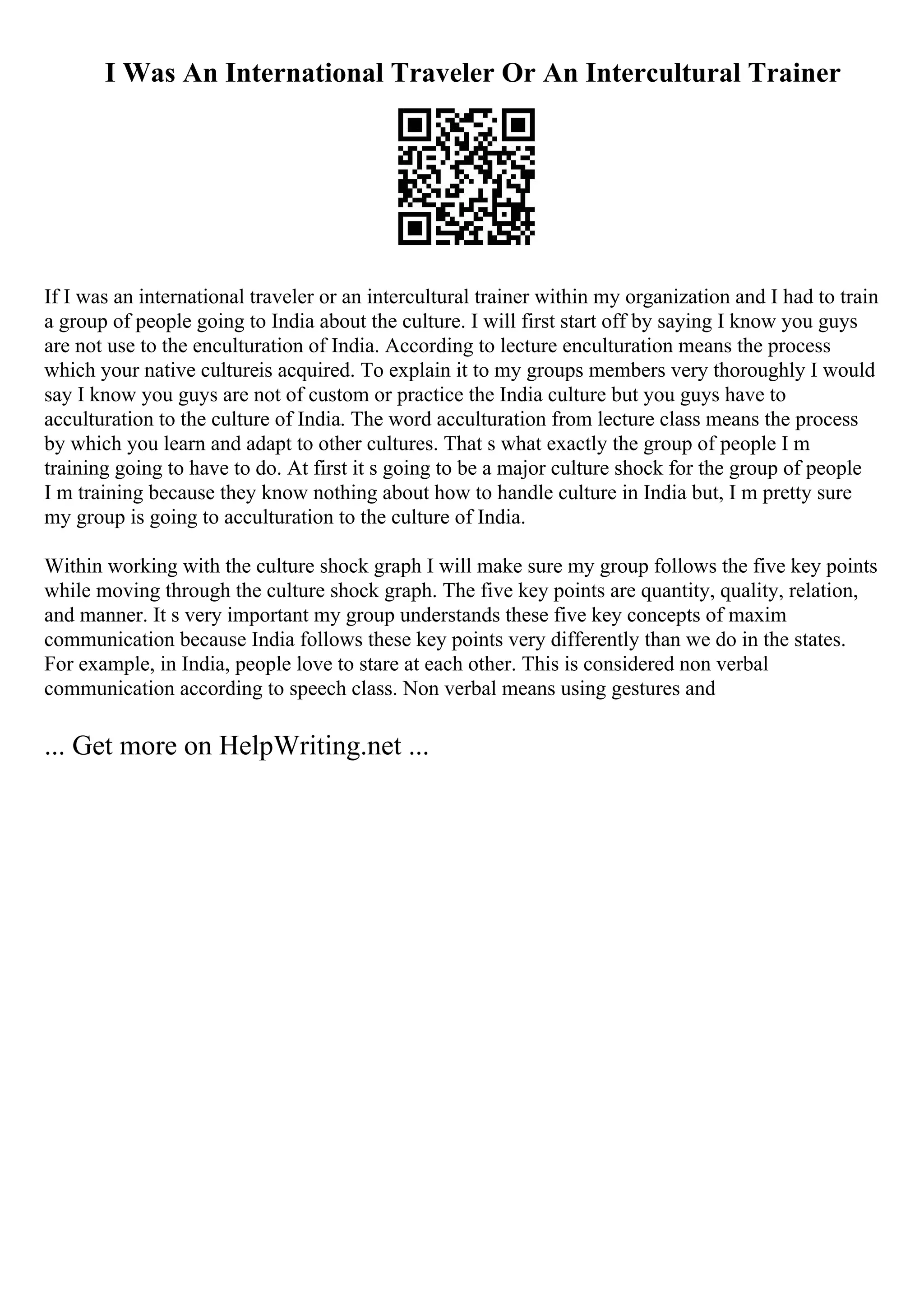 I Was An International Traveler Or An Intercultural Trainer
If I was an international traveler or an intercultural trainer within my organization and I had to train
a group of people going to India about the culture. I will first start off by saying I know you guys
are not use to the enculturation of India. According to lecture enculturation means the process
which your native cultureis acquired. To explain it to my groups members very thoroughly I would
say I know you guys are not of custom or practice the India culture but you guys have to
acculturation to the culture of India. The word acculturation from lecture class means the process
by which you learn and adapt to other cultures. That s what exactly the group of people I m
training going to have to do. At first it s going to be a major culture shock for the group of people
I m training because they know nothing about how to handle culture in India but, I m pretty sure
my group is going to acculturation to the culture of India.
Within working with the culture shock graph I will make sure my group follows the five key points
while moving through the culture shock graph. The five key points are quantity, quality, relation,
and manner. It s very important my group understands these five key concepts of maxim
communication because India follows these key points very differently than we do in the states.
For example, in India, people love to stare at each other. This is considered non verbal
communication according to speech class. Non verbal means using gestures and
... Get more on HelpWriting.net ...
 