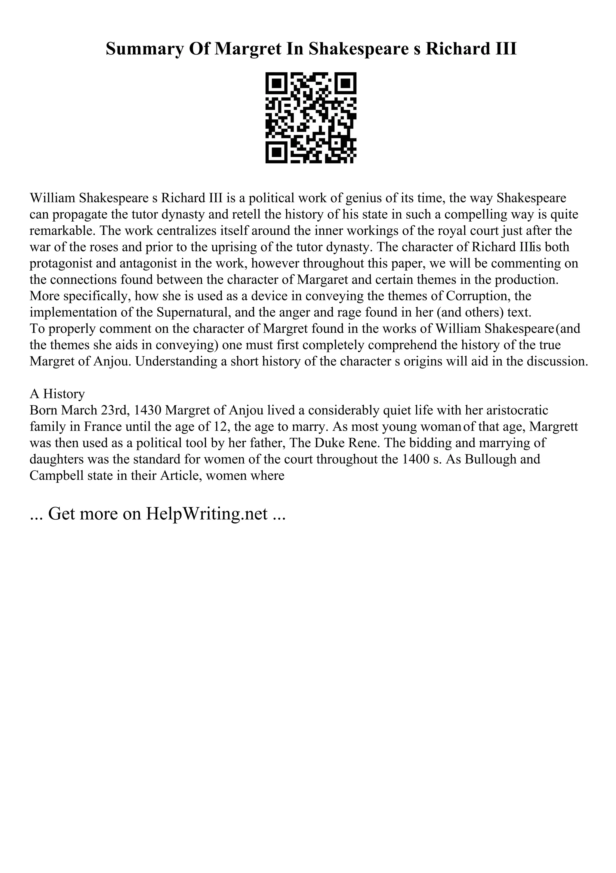 Summary Of Margret In Shakespeare s Richard III
William Shakespeare s Richard III is a political work of genius of its time, the way Shakespeare
can propagate the tutor dynasty and retell the history of his state in such a compelling way is quite
remarkable. The work centralizes itself around the inner workings of the royal court just after the
war of the roses and prior to the uprising of the tutor dynasty. The character of Richard IIIis both
protagonist and antagonist in the work, however throughout this paper, we will be commenting on
the connections found between the character of Margaret and certain themes in the production.
More specifically, how she is used as a device in conveying the themes of Corruption, the
implementation of the Supernatural, and the anger and rage found in her (and others) text.
To properly comment on the character of Margret found in the works of William Shakespeare(and
the themes she aids in conveying) one must first completely comprehend the history of the true
Margret of Anjou. Understanding a short history of the character s origins will aid in the discussion.
A History
Born March 23rd, 1430 Margret of Anjou lived a considerably quiet life with her aristocratic
family in France until the age of 12, the age to marry. As most young womanof that age, Margrett
was then used as a political tool by her father, The Duke Rene. The bidding and marrying of
daughters was the standard for women of the court throughout the 1400 s. As Bullough and
Campbell state in their Article, women where
... Get more on HelpWriting.net ...
 