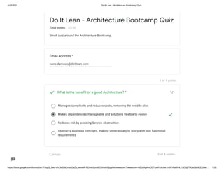 4/15/2021 Do It Lean - Architecture Bootcamp Quiz
https://docs.google.com/forms/d/e/1FAIpQLSeu-VhCltdSNEmbuGxZu_xenwR-ND4xK8zrs9DXfmdHOpgihA/viewscore?viewscore=AE0zAgAmODTlunlP8XcNx1lrSFVkaMV4_1yG0jfTHQbQ9NEEG4wr… 1/30
Email address *
nuno.damaso@doitlean.com
1 of 1 points
1/1
Manages complexity and reduces costs, removing the need to plan
Makes dependencies manageable and solutions flexible to evolve
Reduces risk by avoiding Service Abstraction
Abstracts business concepts, making unnecessary to worry with non functional
requirements
Canvas 5 of 8 points
Do It Lean - Architecture Bootcamp Quiz
Total points 33/40
Small quiz around the Architecture Bootcamp.
What is the benefit of a good Architecture? *
 