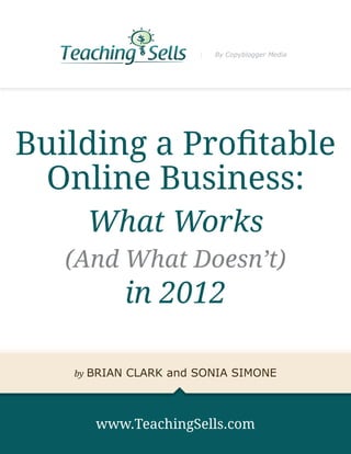 By Copyblogger Media




Building a Profitable
 Online Business:
        What Works
   (And What Doesn’t)
             in 2012

   by   BRIAN CLARK and SONIA SIMONE



         www.TeachingSells.com
 