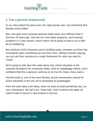 By Copyblogger Media




1. Use a proven framework
In our story about the space pen, the right answer was “use something that
already works today.”

Now, this gets tricky because business today looks very different than it
did even 10 years ago. Just like our rival space programs, we’re solving
problems in a new context, which means we’re going to have to do a little
bit of trailblazing.

But whatever kind of business you’re building today, someone out there has
successfully done something you can learn from. Without directly copying,
you can use their success as a rough framework for what you want to
create.

We’re going to talk later this week about why online education is the
smartest foundation for a business today. (And at Copyblogger Media, we’re
confident that this is going to continue to be true for many, many years.)

And the truth is, one of the more flexible, proven frameworks around for
online education is the one we’ve developed at Copyblogger.

From the early days until today, when we want to build something new, we
use a framework. We call it our “road map,” and it outlines the steps we
need to take to launch a new product or service.




www.TeachingSells.com                                                   PAGE 11
 