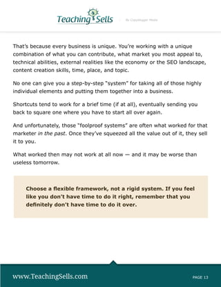 By Copyblogger Media




That’s because every business is unique. You’re working with a unique
combination of what you can contribute, what market you most appeal to,
technical abilities, external realities like the economy or the SEO landscape,
content creation skills, time, place, and topic.

No one can give you a step-by-step “system” for taking all of those highly
individual elements and putting them together into a business.

Shortcuts tend to work for a brief time (if at all), eventually sending you
back to square one where you have to start all over again.

And unfortunately, those “foolproof systems” are often what worked for that
marketer in the past. Once they’ve squeezed all the value out of it, they sell
it to you.

What worked then may not work at all now — and it may be worse than
useless tomorrow.




     Choose a flexible framework, not a rigid system. If you feel
     like you don’t have time to do it right, remember that you
     definitely don’t have time to do it over.




www.TeachingSells.com                                                    PAGE 13
 