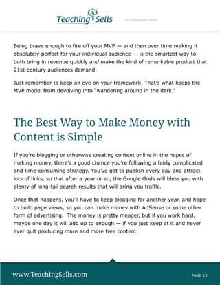 By Copyblogger Media




Being brave enough to fire off your MVP — and then over time making it
absolutely perfect for your individual audience — is the smartest way to
both bring in revenue quickly and make the kind of remarkable product that
21st-century audiences demand.

Just remember to keep an eye on your framework. That’s what keeps the
MVP model from devolving into “wandering around in the dark.”




The Best Way to Make Money with
Content is Simple
If you’re blogging or otherwise creating content online in the hopes of
making money, there’s a good chance you’re following a fairly complicated
and time-consuming strategy. You’ve got to publish every day and attract
lots of links, so that after a year or so, the Google Gods will bless you with
plenty of long-tail search results that will bring you traffic.

Once that happens, you’ll have to keep blogging for another year, and hope
to build page views, so you can make money with AdSense or some other
form of advertising. The money is pretty meager, but if you work hard,
maybe one day it will add up to enough — if you just keep at it and never
ever quit producing more and more free content.




www.TeachingSells.com                                                     PAGE 15
 