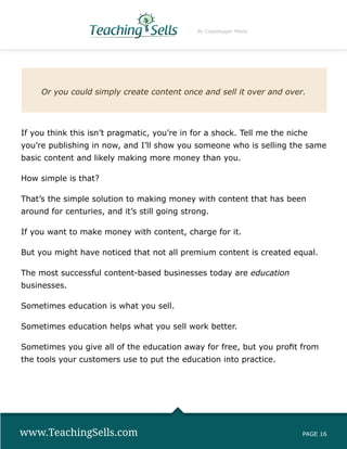 By Copyblogger Media




     Or you could simply create content once and sell it over and over.




If you think this isn’t pragmatic, you’re in for a shock. Tell me the niche
you’re publishing in now, and I’ll show you someone who is selling the same
basic content and likely making more money than you.

How simple is that?

That’s the simple solution to making money with content that has been
around for centuries, and it’s still going strong.

If you want to make money with content, charge for it.

But you might have noticed that not all premium content is created equal.

The most successful content-based businesses today are education
businesses.

Sometimes education is what you sell.

Sometimes education helps what you sell work better.

Sometimes you give all of the education away for free, but you profit from
the tools your customers use to put the education into practice.




www.TeachingSells.com                                                    PAGE 16
 