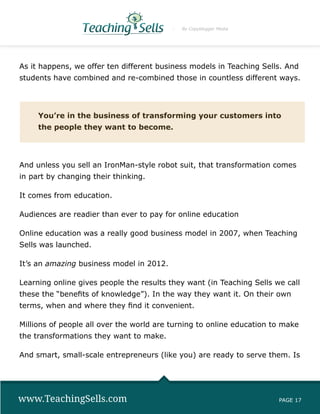 By Copyblogger Media




As it happens, we offer ten different business models in Teaching Sells. And
students have combined and re-combined those in countless different ways.




     You’re in the business of transforming your customers into
     the people they want to become.




And unless you sell an IronMan-style robot suit, that transformation comes
in part by changing their thinking.

It comes from education.

Audiences are readier than ever to pay for online education

Online education was a really good business model in 2007, when Teaching
Sells was launched.

It’s an amazing business model in 2012.

Learning online gives people the results they want (in Teaching Sells we call
these the “benefits of knowledge”). In the way they want it. On their own
terms, when and where they find it convenient.

Millions of people all over the world are turning to online education to make
the transformations they want to make.

And smart, small-scale entrepreneurs (like you) are ready to serve them. Is




www.TeachingSells.com                                                  PAGE 17
 