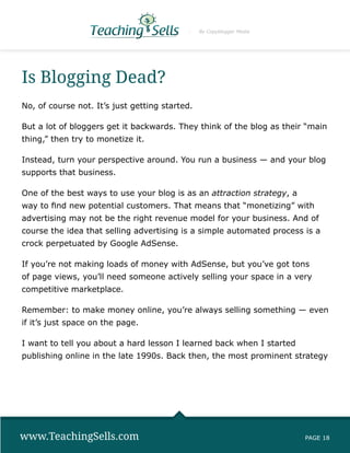 By Copyblogger Media




Is Blogging Dead?
No, of course not. It’s just getting started.

But a lot of bloggers get it backwards. They think of the blog as their “main
thing,” then try to monetize it.

Instead, turn your perspective around. You run a business — and your blog
supports that business.

One of the best ways to use your blog is as an attraction strategy, a
way to find new potential customers. That means that “monetizing” with
advertising may not be the right revenue model for your business. And of
course the idea that selling advertising is a simple automated process is a
crock perpetuated by Google AdSense.

If you’re not making loads of money with AdSense, but you’ve got tons
of page views, you’ll need someone actively selling your space in a very
competitive marketplace.

Remember: to make money online, you’re always selling something — even
if it’s just space on the page.

I want to tell you about a hard lesson I learned back when I started
publishing online in the late 1990s. Back then, the most prominent strategy




www.TeachingSells.com                                                   PAGE 18
 