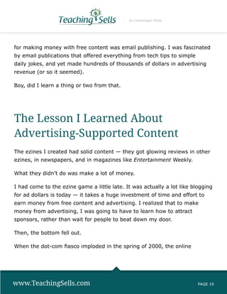 By Copyblogger Media




for making money with free content was email publishing. I was fascinated
by email publications that offered everything from tech tips to simple
daily jokes, and yet made hundreds of thousands of dollars in advertising
revenue (or so it seemed).

Boy, did I learn a thing or two from that.




The Lesson I Learned About
Advertising-Supported Content
The ezines I created had solid content — they got glowing reviews in other
ezines, in newspapers, and in magazines like Entertainment Weekly.

What they didn’t do was make a lot of money.

I had come to the ezine game a little late. It was actually a lot like blogging
for ad dollars is today — it takes a huge investment of time and effort to
earn money from free content and advertising. I realized that to make
money from advertising, I was going to have to learn how to attract
sponsors, rather than wait for people to beat down my door.

Then, the bottom fell out.

When the dot-com fiasco imploded in the spring of 2000, the online




www.TeachingSells.com                                                    PAGE 19
 