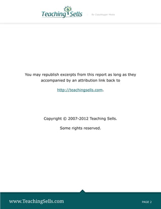 By Copyblogger Media




      You may republish excerpts from this report as long as they
              accompanied by an attribution link back to

                       http://teachingsells.com.




                Copyright © 2007-2012 Teaching Sells.

                        Some rights reserved.




www.TeachingSells.com                                               PAGE 2
 