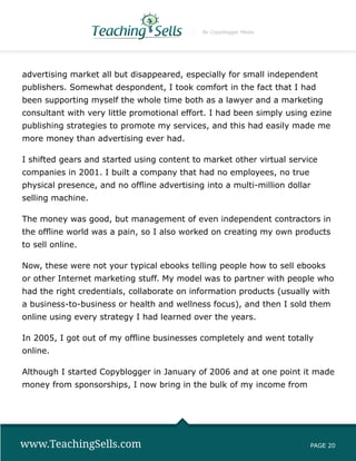 By Copyblogger Media




advertising market all but disappeared, especially for small independent
publishers. Somewhat despondent, I took comfort in the fact that I had
been supporting myself the whole time both as a lawyer and a marketing
consultant with very little promotional effort. I had been simply using ezine
publishing strategies to promote my services, and this had easily made me
more money than advertising ever had.

I shifted gears and started using content to market other virtual service
companies in 2001. I built a company that had no employees, no true
physical presence, and no offline advertising into a multi-million dollar
selling machine.

The money was good, but management of even independent contractors in
the offline world was a pain, so I also worked on creating my own products
to sell online.

Now, these were not your typical ebooks telling people how to sell ebooks
or other Internet marketing stuff. My model was to partner with people who
had the right credentials, collaborate on information products (usually with
a business-to-business or health and wellness focus), and then I sold them
online using every strategy I had learned over the years.

In 2005, I got out of my offline businesses completely and went totally
online.

Although I started Copyblogger in January of 2006 and at one point it made
money from sponsorships, I now bring in the bulk of my income from




www.TeachingSells.com                                                   PAGE 20
 