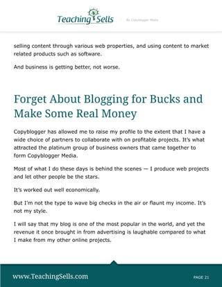 By Copyblogger Media




selling content through various web properties, and using content to market
related products such as software.

And business is getting better, not worse.




Forget About Blogging for Bucks and
Make Some Real Money
Copyblogger has allowed me to raise my profile to the extent that I have a
wide choice of partners to collaborate with on profitable projects. It’s what
attracted the platinum group of business owners that came together to
form Copyblogger Media.

Most of what I do these days is behind the scenes — I produce web projects
and let other people be the stars.

It’s worked out well economically.

But I’m not the type to wave big checks in the air or flaunt my income. It’s
not my style.

I will say that my blog is one of the most popular in the world, and yet the
revenue it once brought in from advertising is laughable compared to what
I make from my other online projects.




www.TeachingSells.com                                                   PAGE 21
 