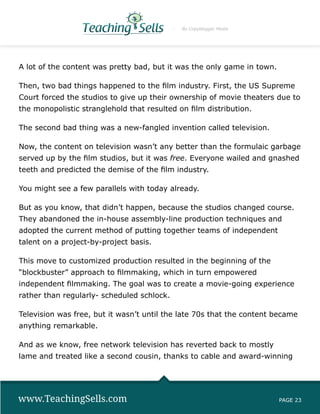 By Copyblogger Media




A lot of the content was pretty bad, but it was the only game in town.

Then, two bad things happened to the film industry. First, the US Supreme
Court forced the studios to give up their ownership of movie theaters due to
the monopolistic stranglehold that resulted on film distribution.

The second bad thing was a new-fangled invention called television.

Now, the content on television wasn’t any better than the formulaic garbage
served up by the film studios, but it was free. Everyone wailed and gnashed
teeth and predicted the demise of the film industry.

You might see a few parallels with today already.

But as you know, that didn’t happen, because the studios changed course.
They abandoned the in-house assembly-line production techniques and
adopted the current method of putting together teams of independent
talent on a project-by-project basis.

This move to customized production resulted in the beginning of the
“blockbuster” approach to filmmaking, which in turn empowered
independent filmmaking. The goal was to create a movie-going experience
rather than regularly- scheduled schlock.

Television was free, but it wasn’t until the late 70s that the content became
anything remarkable.

And as we know, free network television has reverted back to mostly
lame and treated like a second cousin, thanks to cable and award-winning




www.TeachingSells.com                                                    PAGE 23
 