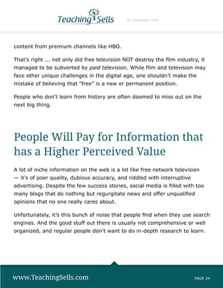By Copyblogger Media




content from premium channels like HBO.

That’s right ... not only did free television NOT destroy the film industry, it
managed to be subverted by paid television. While film and television may
face other unique challenges in the digital age, one shouldn’t make the
mistake of believing that “free” is a new or permanent position.

People who don’t learn from history are often doomed to miss out on the
next big thing.




People Will Pay for Information that
has a Higher Perceived Value
A lot of niche information on the web is a lot like free network television
— it’s of poor quality, dubious accuracy, and riddled with interruptive
advertising. Despite the few success stories, social media is filled with too
many blogs that do nothing but regurgitate news and offer unqualified
opinions that no one really cares about.

Unfortunately, it’s this bunch of noise that people find when they use search
engines. And the good stuff out there is usually not comprehensive or well
organized, and regular people don’t want to do in-depth research to learn.




www.TeachingSells.com                                                     PAGE 24
 