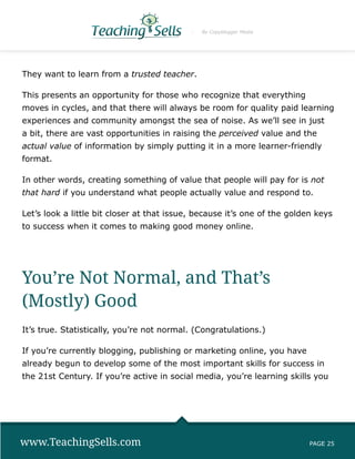 By Copyblogger Media




They want to learn from a trusted teacher.

This presents an opportunity for those who recognize that everything
moves in cycles, and that there will always be room for quality paid learning
experiences and community amongst the sea of noise. As we’ll see in just
a bit, there are vast opportunities in raising the perceived value and the
actual value of information by simply putting it in a more learner-friendly
format.

In other words, creating something of value that people will pay for is not
that hard if you understand what people actually value and respond to.

Let’s look a little bit closer at that issue, because it’s one of the golden keys
to success when it comes to making good money online.




You’re Not Normal, and That’s
(Mostly) Good
It’s true. Statistically, you’re not normal. (Congratulations.)

If you’re currently blogging, publishing or marketing online, you have
already begun to develop some of the most important skills for success in
the 21st Century. If you’re active in social media, you’re learning skills you




www.TeachingSells.com                                                      PAGE 25
 