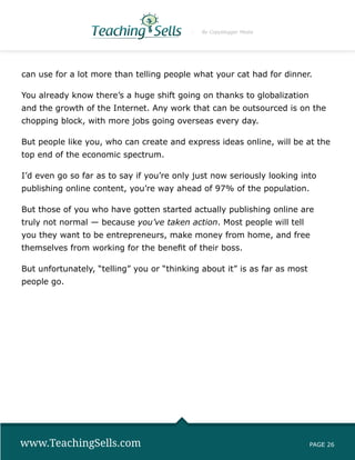 By Copyblogger Media




can use for a lot more than telling people what your cat had for dinner.

You already know there’s a huge shift going on thanks to globalization
and the growth of the Internet. Any work that can be outsourced is on the
chopping block, with more jobs going overseas every day.

But people like you, who can create and express ideas online, will be at the
top end of the economic spectrum.

I’d even go so far as to say if you’re only just now seriously looking into
publishing online content, you’re way ahead of 97% of the population.

But those of you who have gotten started actually publishing online are
truly not normal — because you’ve taken action. Most people will tell
you they want to be entrepreneurs, make money from home, and free
themselves from working for the benefit of their boss.

But unfortunately, “telling” you or “thinking about it” is as far as most
people go.




www.TeachingSells.com                                                       PAGE 26
 
