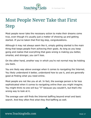 By Copyblogger Media




Most People Never Take that First
Step
Most people never take the necessary action to make their dreams come
true, even though it’s usually just a matter of showing up and getting
started. If you’ve taken that first big step, congratulations.

Although it may not always seem like it, simply getting started is the main
thing that keeps people from achieving their goals. As long as you keep
going and realize that everything that goes wrong is making you better,
smarter, and stronger, you can’t lose.

On the other hand, another way in which you’re not normal may be holding
you back.

You are likely way above average when it comes to navigating the Internet.
You likely understand it better, understand how to use it, and are generally
good at finding what you need online.

Most people are not like you at all. In fact, the average person is far less
sophisticated when it comes to navigating online than you might imagine.
You might think no one will buy “X” because you wouldn’t, but that’s the
wrong way to look at it.

The average user still finds the Internet baffling beyond email and basic
search. And they often find what they find baffling as well.




www.TeachingSells.com                                                    PAGE 27
 