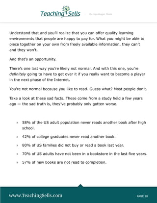 By Copyblogger Media




Understand that and you’ll realize that you can offer quality learning
environments that people are happy to pay for. What you might be able to
piece together on your own from freely available information, they can’t
and they won’t.

And that’s an opportunity.

There’s one last way you’re likely not normal. And with this one, you’re
definitely going to have to get over it if you really want to become a player
in the next phase of the Internet.

You’re not normal because you like to read. Guess what? Most people don’t.

Take a look at these sad facts. These come from a study held a few years
ago — the sad truth is, they’ve probably only gotten worse.




   »» 58% of the US adult population never reads another book after high
       school.

   »» 42% of college graduates never read another book.

   »» 80% of US families did not buy or read a book last year.

   »» 70% of US adults have not been in a bookstore in the last five years.

   »» 57% of new books are not read to completion.




www.TeachingSells.com                                                    PAGE 28
 