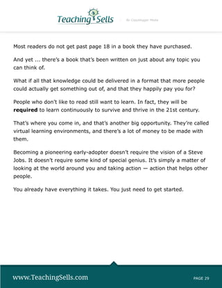 By Copyblogger Media




Most readers do not get past page 18 in a book they have purchased.

And yet ... there’s a book that’s been written on just about any topic you
can think of.

What if all that knowledge could be delivered in a format that more people
could actually get something out of, and that they happily pay you for?

People who don’t like to read still want to learn. In fact, they will be
required to learn continuously to survive and thrive in the 21st century.

That’s where you come in, and that’s another big opportunity. They’re called
virtual learning environments, and there’s a lot of money to be made with
them.

Becoming a pioneering early-adopter doesn’t require the vision of a Steve
Jobs. It doesn’t require some kind of special genius. It’s simply a matter of
looking at the world around you and taking action — action that helps other
people.

You already have everything it takes. You just need to get started.




www.TeachingSells.com                                                      PAGE 29
 