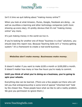 By Copyblogger Media




Isn’t it time we quit talking about “making money online”?

When you look at what Amazon, iTunes, Google, Facebook are doing … as
well as countless e-learning and other technology companies (with more
showing up every day), it’s pretty obvious that it’s not “making money
online” any more.

It’s just making money in the world we live in.

If you’re looking for another one of those “business in a box” solutions, you
should close this report now. Because Teaching Sells isn’t a “money-getting
system.” It’s a framework to create a real-world business.




     Websites don’t make money. Businesses make money.




It doesn’t matter if you want to make $100 a month or $100,000 a month.
It doesn’t matter how many or how few hours you’re ready to commit.

Until you think of what you’re doing as a business, you’re going to
spin your wheels.

Everything else can be learned. (There are a few people out there who will
tell you that entrepreneurship is some kind of special “inherited trait” held
by the chosen few. These people have what we like to call a reality problem.
We give you permission to ignore them.)




www.TeachingSells.com                                                     PAGE 3
 