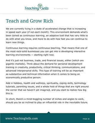 By Copyblogger Media




Teach and Grow Rich
We are currently living in a state of accelerated change that is increasing
in speed each year (if not each month). This environment demands what’s
been coined as continuous learning, an adaptive trait that has very little to
do with what you know, and more to do with how fast you can continue to
learn new things.

Continuous learning requires continuous teaching. That means that one of
the most rock-solid businesses you can get into is developing interactive
learning environments — starting right now.

And it’s just not business, trade, and financial issues, either (which are
gigantic markets). Think about the demand for personal development
training in creativity, productivity, critical thinking, communications, and
advanced interpersonal skills. This type of training will be as important
as substantive and technical information when it comes to being an
economically productive person.

Add in hobbies, health and wellness, spirituality, coping skills, technology
tutorials, parenting issues, and a whole host of things that are right around
the corner that we haven’t yet imagined, and you start to realize how big
this is.

In short, there’s a mind-boggling number of niches and angles to work,
should you be so inclined to play an influential role in the inevitable future.




www.TeachingSells.com                                                    PAGE 30
 