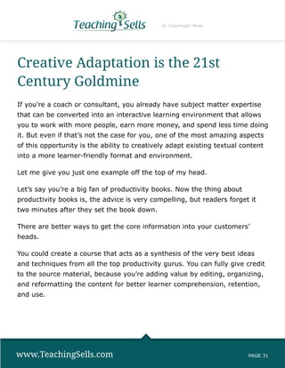 By Copyblogger Media




Creative Adaptation is the 21st
Century Goldmine
If you’re a coach or consultant, you already have subject matter expertise
that can be converted into an interactive learning environment that allows
you to work with more people, earn more money, and spend less time doing
it. But even if that’s not the case for you, one of the most amazing aspects
of this opportunity is the ability to creatively adapt existing textual content
into a more learner-friendly format and environment.

Let me give you just one example off the top of my head.

Let’s say you’re a big fan of productivity books. Now the thing about
productivity books is, the advice is very compelling, but readers forget it
two minutes after they set the book down.

There are better ways to get the core information into your customers’
heads.

You could create a course that acts as a synthesis of the very best ideas
and techniques from all the top productivity gurus. You can fully give credit
to the source material, because you’re adding value by editing, organizing,
and reformatting the content for better learner comprehension, retention,
and use.




www.TeachingSells.com                                                     PAGE 31
 