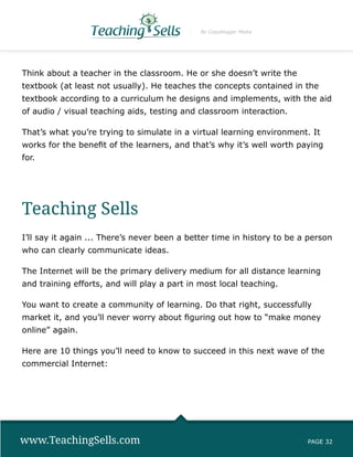 By Copyblogger Media




Think about a teacher in the classroom. He or she doesn’t write the
textbook (at least not usually). He teaches the concepts contained in the
textbook according to a curriculum he designs and implements, with the aid
of audio / visual teaching aids, testing and classroom interaction.

That’s what you’re trying to simulate in a virtual learning environment. It
works for the benefit of the learners, and that’s why it’s well worth paying
for.




Teaching Sells
I’ll say it again ... There’s never been a better time in history to be a person
who can clearly communicate ideas.

The Internet will be the primary delivery medium for all distance learning
and training efforts, and will play a part in most local teaching.

You want to create a community of learning. Do that right, successfully
market it, and you’ll never worry about figuring out how to “make money
online” again.

Here are 10 things you’ll need to know to succeed in this next wave of the
commercial Internet:




www.TeachingSells.com                                                    PAGE 32
 