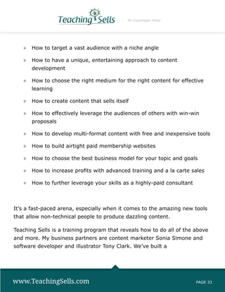 By Copyblogger Media




   »» How to target a vast audience with a niche angle

   »» How to have a unique, entertaining approach to content
       development

   »» How to choose the right medium for the right content for effective
       learning

   »» How to create content that sells itself

   »» How to effectively leverage the audiences of others with win-win
       proposals

   »» How to develop multi-format content with free and inexpensive tools

   »» How to build airtight paid membership websites

   »» How to choose the best business model for your topic and goals

   »» How to increase profits with advanced training and a la carte sales

   »» How to further leverage your skills as a highly-paid consultant



It’s a fast-paced arena, especially when it comes to the amazing new tools
that allow non-technical people to produce dazzling content.

Teaching Sells is a training program that reveals how to do all of the above
and more. My business partners are content marketer Sonia Simone and
software developer and illustrator Tony Clark. We’ve built a




www.TeachingSells.com                                                   PAGE 33
 