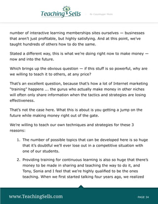 By Copyblogger Media




number of interactive learning memberships sites ourselves — businesses
that aren’t just profitable, but highly satisfying. And at this point, we’ve
taught hundreds of others how to do the same.

Stated a different way, this is what we’re doing right now to make money —
now and into the future.

Which brings up the obvious question — if this stuff is so powerful, why are
we willing to teach it to others, at any price?

That’s an excellent question, because that’s how a lot of Internet marketing
“training” happens ... the gurus who actually make money in other niches
will often only share information when the tactics and strategies are losing
effectiveness.

That’s not the case here. What this is about is you getting a jump on the
future while making money right out of the gate.

We’re willing to teach our own techniques and strategies for these 3
reasons:

    1.	 The number of possible topics that can be developed here is so huge
       that it’s doubtful we’ll ever lose out in a competitive situation with
       one of our students.

    2.	 Providing training for continuous learning is also so huge that there’s
       money to be made in sharing and teaching the way to do it, and
       Tony, Sonia and I feel that we’re highly qualified to be the ones
       teaching. When we first started talking four years ago, we realized




www.TeachingSells.com                                                     PAGE 34
 